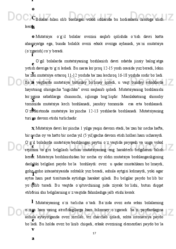Bolalar   bilan   olib   borilagan   vokal   ishlarida   bu   hodisalarni   hisobga   olish
kerak.
Mutatsiya:   o`g`il   bolalar   ovozini   saqlab   qolishda   o`tish   davri   katta
ahamiyatga   ega,   bunda   bolalik   ovozi   erkak   ovozga   aylanadi,   ya`ni   mutatsiya
(o`zgarish) ro`y beradi.
O`gil   bolalarda   mutatsiyaning   boshlanish   davri   odatda   jinsiy   balog`atga
yetish davriga to`g`ri keladi. Bu narsa ko`proq 12-15 yosh orasida yuz beradi, lekin
ba`zan mutatsiya ertaroq 11-12 yoshda ba`zan kechroq 16-18 yoshda sodir bo`ladi.
Ba`zi   vaqtlarda   mutatsiya   butunlay   bo`lmay   qoladi,   u   vaqt   bunday   erkaklarda
hayotning   ohirigacha   ingichka   ovoz   saqlanib   qoladi.   Mutatsiyaning   boshlanishi 
ko`pgina   sabablarga   chunonchi,   iqlimga   bog`liqdir.   Mamlakatning   shimoliy
tomonida   mutatsiya   kech   boshlanadi,   janubiy   tomonida     esa   erta   boshlanadi.
O`zbekistonda   mutatsiya   ko`pincha   12-13   yoshlarda   boshlanadi.   Mutatsiyaning
turi va davom etishi turlichadir.
Mutatsiya davri ko`pincha 1 yilga yaqin davom etadi, ba`zan bir necha hafta,
bir necha oy va hatto bir necha yil (5 yil)gacha davom etish hollari ham ucharaydi.
O`g`il   bolalarda   mutatsiya   boshlangan   paytni   o`z   vaqtida   payqash   va   unga   vokal
rejimini   to`g`ri   belgilash   uchun   mutatsiyaning   eng   harakterli   belgilarini   bilish
kerak.   Mutatsiya   boshlinishidan   bir   necha   oy   oldin   mutatsiya   boshlanganligining
daslabki   belgilari   paydo   bo`la     boshlaydi:   ovoz     u   qadar   mustahkam   bo`lmaydi,
goho-goho intanatsiyasida sohtalik yuz beradi, ashula aytgisi kelmaydi, yoki agar
aytsa   ham   past   tissiturada   aytishga   harakat   qiladi.   Bu   belgilar   paydo   bo`lib   bir
yo`qolib   turadi.   Bu   vaqtda   o`qituvchining   juda   ziyrak   bo`lishi,   butun   diqqat
etiborini shu belgilarning o`z vaqtida fahmlashga jalb etishi kerak. 
Mutatsiyaning   o`zi   turlicha   o`tadi.   Ba`zida   ovoz   asta   sekin   bolalarning
o`ziga   ham   uning   atrofidagilarga   ham   bilinmay   o`zgaradi:   ba`zi   paytlardagina
ashula   aytayotganda   ovoz   xirrilab,   tez   charchab   qoladi,   sohta   intonatsiya   paydo
bo`ladi. Bu holda ovoz bo`linib chiqadi, erkak ovozining elementlari paydo bo`la
176
.
 
J
o
‘
r
а
е
v
а
 
А
z
i
z
а
О
P
B
 
b
o
‘
l
i
m
i
d
а
n
:
А
ҳ
m
е
d
о
v
а
 
M
о
ҳ
i
g
u
l
B
о
b
о
n
а
z
а
r
о
v
а
 
N
а
f
i
s
а
N
а
b
i
е
v
а
 
Ҳ
а
n
i
f
а
S
а
y
d
u
l
l
а
е
v
а
 
Z
u
l
f
i
y
a
D
а
m
а
е
v
а
 
G
u
l
n
о
z
а
P
i
r
n
а
z
а
r
о
v
а
 
M
а
ҳ
k
а
m
I
I
.
А
k
u
s
h
е
r
l
i
k
 
c
h
а
қ
а
l
о
қ
l
а
r
 
b
o
‘
l
i
m
i
d
а
n
:
J
o
‘
r
а
е
v
а
 
S
h
о
ҳ
i
s
t
а
R
а
ҳ
m
а
t
о
v
а
 
X
u
r
s
h
i
d
а
S
о
ҳ
i
b
о
v
а
 
D
i
l
а
f
r
u
z
X
а
l
i
l
о
v
а
 
Z
u
l
а
y
ҳ
о
О
s
t
о
n
о
v
а
 
S
h
а
k
а
r
I
.
 
 
А
k
u
s
h
е
r
l
i
k
 
b
o
‘
l
i
m
i
d
а
n
:
B
о
z
о
r
о
v
а
 
G
u
l
n
о
r
а
Қ
u
r
b
о
n
о
v
а
 
B
i
b
i
s
о
r
а
P
i
r
n
а
z
а
r
о
v
а
 
L
а
y
l
о
C
h
о
r
i
е
v
а
 
S
h
о
ҳ
i
s
t
а
T
o
‘
l
а
е
v
а
 
D
i
l
s
о
r
а
I
.
 
А
k
u
s
h
е
r
l
i
k
 
c
h
а
қ
а
l
о
қ
l
а
r
 
b
o
‘
l
i
m
i
d
а
n
:
1
.
 
E
r
n
а
z
а
r
о
v
а
 
G
u
l
s
а
n
а
m
2
.
 
E
r
n
а
z
а
r
о
v
а
 
M
u
ҳ
а
b
b
а
t 
