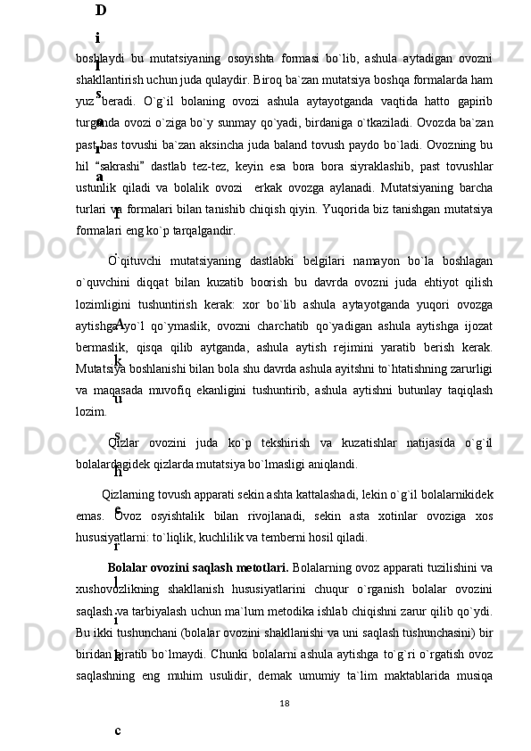 boshlaydi   bu   mutatsiyaning   osoyishta   formasi   bo`lib,   ashula   aytadigan   ovozni
shakllantirish uchun juda qulaydir. Biroq ba`zan mutatsiya boshqa formalarda ham
yuz   beradi.   O`g`il   bolaning   ovozi   ashula   aytayotganda   vaqtida   hatto   gapirib
turganda ovozi o`ziga bo`y sunmay qo`yadi, birdaniga o`tkaziladi. Ovozda ba`zan
past  bas tovushi  ba`zan aksincha  juda baland tovush paydo bo`ladi. Ovozning bu
hil   sakrashi   dastlab   tez-tez,   keyin   esa   bora   bora   siyraklashib,   past   tovushlar 
ustunlik   qiladi   va   bolalik   ovozi     erkak   ovozga   aylanadi.   Mutatsiyaning   barcha
turlari va formalari bilan tanishib chiqish qiyin. Yuqorida biz tanishgan mutatsiya
formalari eng ko`p tarqalgandir. 
O`qituvchi   mutatsiyaning   dastlabki   belgilari   namayon   bo`la   boshlagan
o`quvchini   diqqat   bilan   kuzatib   boorish   bu   davrda   ovozni   juda   ehtiyot   qilish
lozimligini   tushuntirish   kerak:   xor   bo`lib   ashula   aytayotganda   yuqori   ovozga
aytishga   yo`l   qo`ymaslik,   ovozni   charchatib   qo`yadigan   ashula   aytishga   ijozat
bermaslik,   qisqa   qilib   aytganda,   ashula   aytish   rejimini   yaratib   berish   kerak.
Mutatsiya boshlanishi bilan bola shu davrda ashula ayitshni to`htatishning zarurligi
va   maqasada   muvofiq   ekanligini   tushuntirib,   ashula   aytishni   butunlay   taqiqlash
lozim.
Qizlar   ovozini   juda   ko`p   tekshirish   va   kuzatishlar   natijasida   o`g`il
bolalardagidek qizlarda mutatsiya bo`lmasligi aniqlandi.
Qizlarning tovush apparati sekin ashta kattalashadi, lekin o`g`il bolalarnikidek
emas.   Ovoz   osyishtalik   bilan   rivojlanadi,   sekin   asta   xotinlar   ovoziga   xos
hususiyatlarni: to`liqlik, kuchlilik va temberni hosil qiladi. 
Bolalar ovozini saqlash metotlari.   Bolalarning ovoz apparati tuzilishini va
xushovozlikning   shakllanish   hususiyatlarini   chuqur   o`rganish   bolalar   ovozini
saqlash va tarbiyalash uchun ma`lum metodika ishlab chiqishni zarur qilib qo`ydi.
Bu ikki tushunchani (bolalar ovozini shakllanishi va uni saqlash tushunchasini) bir
biridan  ajratib  bo`lmaydi.   Chunki   bolalarni   ashula  aytishga   to`g`ri   o`rgatish  ovoz
saqlashning   eng   muhim   usulidir,   demak   umumiy   ta`lim   maktablarida   musiqa
186
.
 
J
o
‘
r
а
е
v
а
 
А
z
i
z
а
О
P
B
 
b
o
‘
l
i
m
i
d
а
n
:
А
ҳ
m
е
d
о
v
а
 
M
о
ҳ
i
g
u
l
B
о
b
о
n
а
z
а
r
о
v
а
 
N
а
f
i
s
а
N
а
b
i
е
v
а
 
Ҳ
а
n
i
f
а
S
а
y
d
u
l
l
а
е
v
а
 
Z
u
l
f
i
y
a
D
а
m
а
е
v
а
 
G
u
l
n
о
z
а
P
i
r
n
а
z
а
r
о
v
а
 
M
а
ҳ
k
а
m
I
I
.
А
k
u
s
h
е
r
l
i
k
 
c
h
а
қ
а
l
о
қ
l
а
r
 
b
o
‘
l
i
m
i
d
а
n
:
J
o
‘
r
а
е
v
а
 
S
h
о
ҳ
i
s
t
а
R
а
ҳ
m
а
t
о
v
а
 
X
u
r
s
h
i
d
а
S
о
ҳ
i
b
о
v
а
 
D
i
l
а
f
r
u
z
X
а
l
i
l
о
v
а
 
Z
u
l
а
y
ҳ
о
О
s
t
о
n
о
v
а
 
S
h
а
k
а
r
I
.
 
 
А
k
u
s
h
е
r
l
i
k
 
b
o
‘
l
i
m
i
d
а
n
:
B
о
z
о
r
о
v
а
 
G
u
l
n
о
r
а
Қ
u
r
b
о
n
о
v
а
 
B
i
b
i
s
о
r
а
P
i
r
n
а
z
а
r
о
v
а
 
L
а
y
l
о
C
h
о
r
i
е
v
а
 
S
h
о
ҳ
i
s
t
а
T
o
‘
l
а
е
v
а
 
D
i
l
s
о
r
а
I
.
 
А
k
u
s
h
е
r
l
i
k
 
c
h
а
қ
а
l
о
қ
l
а
r
 
b
o
‘
l
i
m
i
d
а
n
:
1
.
 
E
r
n
а
z
а
r
о
v
а
 
G
u
l
s
а
n
а
m
2
.
 
E
r
n
а
z
а
r
о
v
а
 
M
u
ҳ
а
b
b
а
t 