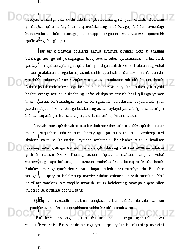 tarbiyasini amalga oshiruvchi ashula o`qitivchilarning roli juda kattadir. Bolalarni
qo`shiqchi   qilib   tarbiyalash   o`qituvchilarning   malakasiga,   bolalar   ovozidagi
hususiyatlarni   bila   olishiga,   qo`shiqqa   o`rgatish   metodikasini   qanchalik
egallaganiga bo`g`liqdir.
  Har   bir   o`qituvchi   bolalarni   ashula   aytishga   o`rgatar   ekan   u   ashulani
bolalarga   hos   go`zal   jaranglagan,   tiniq   tovush   bilan   qiynalmasdan,   erkin   hech
qanday zo`riqishsiz aytadigan qilib tarbiyalashga intilish kerak. Bolalarning vokal
  xor   malakalarini   egallashi,   ashulachilik   qobilyatini   doimiy   o`stirib   borishi,
ijrochilik   imkoniyatlarini   rivojlantirish   ustida   muntazam   ish   olib   borishi   kerak.
Ashula aytish malakalarini egallash ustida ish borilganda yelkani bukchaytirib yoki
boshni   orqaga   tashlab   o`tirishning   nafas   olishga   va   tovush   hosil   qilishga   yomon
ta`sir   qilishni   ko`rsatadigan   har-xil   ko`rgazmali   qurollardan   foydalanish   juda
yaxshi natijalar beradi. Sinfga bolalarning ashula aytayotganda to`g`ri va noto`g`ri
holatda turganligini ko`rsatadigan plakatlarni osib qo`yish mumkin.
Tovush  hosil qilish ustida olib boriladigan ishni to`g`ri tashkil qilish  bolalar
ovozini   saqlashda   juda   muhim   ahamiyatga   ega   bu   yerda   o`qituvchining   o`zi
shahsan   na`muna   ko`rsatishi   ayniqsa   muhimdir.   Bolalardan   talab   qilinadigan
tovushni   hosil   qilishga   erishish   uchun   o`qituvchining   o`zi   shu   tovushni   tallafuz
qilib   ko`rsatishi   kerak.   Buning   uchun   o`qituvchi   ma`lum   darajada   vokal
madaniyatiga   ega   bo`lishi,   o`z   ovozini   mohirlik   bilan   boshqara   bilishi   kerak.
Bolalarni   ovoziga   qarab   diskant   va   altlarga   ajratish   davri   masulyatlidir.   Bu   ishda
xatoga   yo`l   qo`yilsa   bolalarning   ovozini   ishdan   chiqarib   qo`yish   mumkin.   Yo`l
qo`yilgan   xatolarni   o`z   vaqtida   tuzatish   uchun   bolalarning   ovoziga   diqqat   bilan
quloq solib, o`rganib boorish zarur.
Qoloq   va   istedodli   bolalarni   aniqlash   uchun   ashula   darsida   va   xor
to`garaklarida har bir bolani yakkama yakka kuzatib borish zarur.
B o l a l a r n i   o v o z i g a   q a r a b   d i s k a n d   v a   a l t l a r g a   a j r a t i s h   d a v r i
m a s u l i y a t l i d i r .   B u   y o s h d a   x a t o g a   y o l   q o y i l s a   b o l a l a r n i n g   o v o z i n i	
  
196
.
 
J
o
‘
r
а
е
v
а
 
А
z
i
z
а
О
P
B
 
b
o
‘
l
i
m
i
d
а
n
:
А
ҳ
m
е
d
о
v
а
 
M
о
ҳ
i
g
u
l
B
о
b
о
n
а
z
а
r
о
v
а
 
N
а
f
i
s
а
N
а
b
i
е
v
а
 
Ҳ
а
n
i
f
а
S
а
y
d
u
l
l
а
е
v
а
 
Z
u
l
f
i
y
a
D
а
m
а
е
v
а
 
G
u
l
n
о
z
а
P
i
r
n
а
z
а
r
о
v
а
 
M
а
ҳ
k
а
m
I
I
.
А
k
u
s
h
е
r
l
i
k
 
c
h
а
қ
а
l
о
қ
l
а
r
 
b
o
‘
l
i
m
i
d
а
n
:
J
o
‘
r
а
е
v
а
 
S
h
о
ҳ
i
s
t
а
R
а
ҳ
m
а
t
о
v
а
 
X
u
r
s
h
i
d
а
S
о
ҳ
i
b
о
v
а
 
D
i
l
а
f
r
u
z
X
а
l
i
l
о
v
а
 
Z
u
l
а
y
ҳ
о
О
s
t
о
n
о
v
а
 
S
h
а
k
а
r
I
.
 
 
А
k
u
s
h
е
r
l
i
k
 
b
o
‘
l
i
m
i
d
а
n
:
B
о
z
о
r
о
v
а
 
G
u
l
n
о
r
а
Қ
u
r
b
о
n
о
v
а
 
B
i
b
i
s
о
r
а
P
i
r
n
а
z
а
r
о
v
а
 
L
а
y
l
о
C
h
о
r
i
е
v
а
 
S
h
о
ҳ
i
s
t
а
T
o
‘
l
а
е
v
а
 
D
i
l
s
о
r
а
I
.
 
А
k
u
s
h
е
r
l
i
k
 
c
h
а
қ
а
l
о
қ
l
а
r
 
b
o
‘
l
i
m
i
d
а
n
:
1
.
 
E
r
n
а
z
а
r
о
v
а
 
G
u
l
s
а
n
а
m
2
.
 
E
r
n
а
z
а
r
о
v
а
 
M
u
ҳ
а
b
b
а
t 