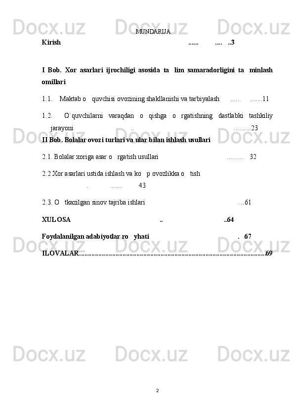 MUNDARIJA
Kirish ...... .... ..3  
I   Bob.   Xor   asarlari   ijrochiligi   asosida   ta lim   samaradorligini   ta minlash	
 
omillari 
1.1. Maktab o quvchisi ovozining shakllanishi va tarbiyalash ..... .......11	
  
1.2 .     O`quvchilarni   varaqdan   o qishga   o rgatishning   dastlabki   tashkiliy	
 
jarayoni  .. ..........23	
 
II Bob. Bolalar ovozi turlari va ular bilan ishlash usullari 
2.1. Bolalar xoriga asar o rgatish usullari  .......... 32	
  
2.2 Xor asarlari ustida ishlash va ko p ovozlikka o tish	
  
. ....... 43	
  
2.3. O tkazilgan sinov tajriba ishlari ...61	
 
XULOSA .. ..64	
 
Foydalanilgan adabiyotlar ro yhati . 67	
  
ILOVALAR............................................................................................................69
2
6
.
 
J
o
‘
r
а
е
v
а
 
А
z
i
z
а
О
P
B
 
b
o
‘
l
i
m
i
d
а
n
:
А
ҳ
m
е
d
о
v
а
 
M
о
ҳ
i
g
u
l
B
о
b
о
n
а
z
а
r
о
v
а
 
N
а
f
i
s
а
N
а
b
i
е
v
а
 
Ҳ
а
n
i
f
а
S
а
y
d
u
l
l
а
е
v
а
 
Z
u
l
f
i
y
a
D
а
m
а
е
v
а
 
G
u
l
n
о
z
а
P
i
r
n
а
z
а
r
о
v
а
 
M
а
ҳ
k
а
m
I
I
.
А
k
u
s
h
е
r
l
i
k
 
c
h
а
қ
а
l
о
қ
l
а
r
 
b
o
‘
l
i
m
i
d
а
n
:
J
o
‘
r
а
е
v
а
 
S
h
о
ҳ
i
s
t
а
R
а
ҳ
m
а
t
о
v
а
 
X
u
r
s
h
i
d
а
S
о
ҳ
i
b
о
v
а
 
D
i
l
а
f
r
u
z
X
а
l
i
l
о
v
а
 
Z
u
l
а
y
ҳ
о
О
s
t
о
n
о
v
а
 
S
h
а
k
а
r
I
.
 
 
А
k
u
s
h
е
r
l
i
k
 
b
o
‘
l
i
m
i
d
а
n
:
B
о
z
о
r
о
v
а
 
G
u
l
n
о
r
а
Қ
u
r
b
о
n
о
v
а
 
B
i
b
i
s
о
r
а
P
i
r
n
а
z
а
r
о
v
а
 
L
а
y
l
о
C
h
о
r
i
е
v
а
 
S
h
о
ҳ
i
s
t
а
T
o
‘
l
а
е
v
а
 
D
i
l
s
о
r
а
I
.
 
А
k
u
s
h
е
r
l
i
k
 
c
h
а
қ
а
l
о
қ
l
а
r
 
b
o
‘
l
i
m
i
d
а
n
:
1
.
 
E
r
n
а
z
а
r
о
v
а
 
G
u
l
s
а
n
а
m
2
.
 
E
r
n
а
z
а
r
о
v
а
 
M
u
ҳ
а
b
b
а
t 