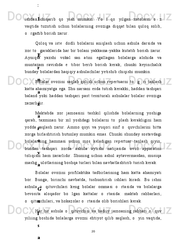 i s h d a n   c h i q a r i b   q o y i s h   m u m k i n .   Y o l   q o y i l g a n   x a t o l a r n i   o z   
v a q t i d a   t u z u t i s h   u c h u n   b o l a l a r n i n g   o v o z i g a   d i q q a t   b i l a n   q u l o q   s o l i b ,
o r g a n i b   b o r i s h   z a r u r .  	

Q o l o q   v a   i s t e d o d l i   b o l a l a r n i   a n i q l a s h   u c h u n   a s h u l a   d a r s i d a   v a	

x o r   t o g a r a k l a r i d a   h a r   b i r   b o l a n i   y a k k a m a - y a k k a   k u t a t i b   b o r i s h   z a r u r .	

A y n i q s a   y a x s h i   v o k a l   s a n a t i n i   e g a l l a g a n   b o l a l a r g a   a l o h i d a   v a	

m u n t a z a m   r a v i s h d a   e t i b o r   b e r i b   b o r i s h   k e r a k ,   c h u n k i   k e y i n c h a l i k	

b u n d a y   b o l a l a r d a n   h a q i q i y   a s h u l a c h i l a r   y e t i s h i b   c h i q i s h i   m u m k i n .
B o l a l a r   o v o z i n i   s a q l a b   q o l i s h   u c h u n   r e p e r t u a r n i   t o g r i   t a n l a s h	
 
k a t t a   a h a m i y a t g a   e g a .   S h u   n a r s a n i   e s d a   t u t i s h   k e r a k k i ,   h a d d a n   t a s h q a r i
b a l a n d   y o k i   h a d d a n   t a s h q a r i   p a s t   t e s s i t u r a l i   a s h u l a l a r   b o l a l a r   o v o z i g a
z a z a r l i d i r .
M a k t a b d a   x o r   j a m o a s i n i   t a s h k i l   q i l i s h d a   b o l a l a r n i n g   y o s h i g a
q a r a b ,   t a x m i n a n   b i r   x i l   y o s h d a g i   b o l a l a r n i   t o p l a s h   k e r a k l i g i n i   h a m	

y o d d a   s a q l a s h   z a r u r .   A m m o   q u y i   v a   y u q o r i   s i n f   o q u v c h i l a r i n i   b i t t a	

x o r g a   b i r l a s h t i r i s h   b u t u n l a y   m u m k i n   e m a s .   C h u n k i   s h u n d a y   s o s t a v d a g i
b o l a l a r n i n g   h a m m a s i   u c h u n   m o s   k e l a d i g a n   r e p e r t u a r   t a n l a s h   q i y i n ,
b u n d a n   t a s h q a r i   x o r d a   a s h u l a   a y t i s h i   n a t i j a s i d a   o v o z   a p p a r a t i n i
t o l i q i s h i   h a m   z a r a r l i d i r .   S h u n i n g   u c h u n   a s h u l   a y t a v e r m a s d a n ,   m u s i q a
m a s h g u l o t l a r i n i n g   b o s h q a   t u r l a r i   b i l a n   n a v b a t l a s h t i r i b   t u r i s h   k e r a k .	

B o l a l a r   o v o z i n i   p r o f i l a k t i k a   t a d b i r l a r i n i n g   h a m   k a t t a   a h a m i y a t i
b o r .   B u n g a ,   b i r i n c h i   n a v b a t d a ,   t u s h u n t i r i s h   i s h l a r i   k i r a d i .   B u   i s h n i
a s h u l a   o q i t u v c h i l a r i   k e n g   b o l a l a r   o m m a s i   o r t a s i d a   v a   b o l a l a r g a	
 
b e v o s i t a   a l o q a d o r   b o l g a n   k a t t a l a r   o r t a s i d a :   m a k t a b   r a h b a r l a r i ,	
 
o q i t u v c h i l a r i ,   v a   h o k a z o l a r   o r t a s i d a   o l i b   b o r i s h l a r i   k e r a k .	
 
H a r   b i r   a s h u l a   o q i t u v c h i s i   v a   b a d i i y   j a m o a n i n g   r a h b a r i   o q u v	
 
y i l i i n g   b o s h i d a   b o l a l a r g a   o v o z n i   e h t i y o t   q i l i b   s a q l a s h ,   o y i n   v a q t i d a ,	

206
.
 
J
o
‘
r
а
е
v
а
 
А
z
i
z
а
О
P
B
 
b
o
‘
l
i
m
i
d
а
n
:
А
ҳ
m
е
d
о
v
а
 
M
о
ҳ
i
g
u
l
B
о
b
о
n
а
z
а
r
о
v
а
 
N
а
f
i
s
а
N
а
b
i
е
v
а
 
Ҳ
а
n
i
f
а
S
а
y
d
u
l
l
а
е
v
а
 
Z
u
l
f
i
y
a
D
а
m
а
е
v
а
 
G
u
l
n
о
z
а
P
i
r
n
а
z
а
r
о
v
а
 
M
а
ҳ
k
а
m
I
I
.
А
k
u
s
h
е
r
l
i
k
 
c
h
а
қ
а
l
о
қ
l
а
r
 
b
o
‘
l
i
m
i
d
а
n
:
J
o
‘
r
а
е
v
а
 
S
h
о
ҳ
i
s
t
а
R
а
ҳ
m
а
t
о
v
а
 
X
u
r
s
h
i
d
а
S
о
ҳ
i
b
о
v
а
 
D
i
l
а
f
r
u
z
X
а
l
i
l
о
v
а
 
Z
u
l
а
y
ҳ
о
О
s
t
о
n
о
v
а
 
S
h
а
k
а
r
I
.
 
 
А
k
u
s
h
е
r
l
i
k
 
b
o
‘
l
i
m
i
d
а
n
:
B
о
z
о
r
о
v
а
 
G
u
l
n
о
r
а
Қ
u
r
b
о
n
о
v
а
 
B
i
b
i
s
о
r
а
P
i
r
n
а
z
а
r
о
v
а
 
L
а
y
l
о
C
h
о
r
i
е
v
а
 
S
h
о
ҳ
i
s
t
а
T
o
‘
l
а
е
v
а
 
D
i
l
s
о
r
а
I
.
 
А
k
u
s
h
е
r
l
i
k
 
c
h
а
қ
а
l
о
қ
l
а
r
 
b
o
‘
l
i
m
i
d
а
n
:
1
.
 
E
r
n
а
z
а
r
о
v
а
 
G
u
l
s
а
n
а
m
2
.
 
E
r
n
а
z
а
r
о
v
а
 
M
u
ҳ
а
b
b
а
t 