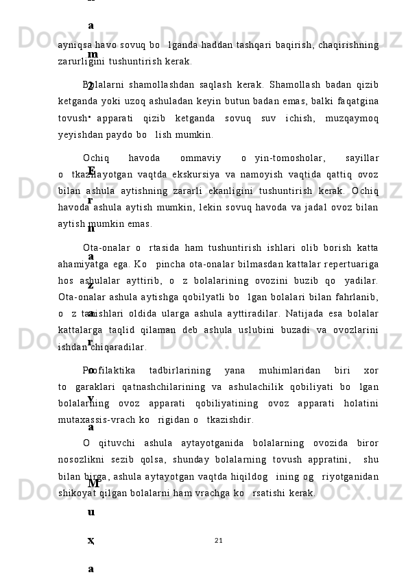 a y n i q s a   h a v o   s o v u q   b o l g a n d a   h a d d a n   t a s h q a r i   b a q i r i s h ,   c h a q i r i s h n i n g
z a r u r l i g i n i   t u s h u n t i r i s h   k e r a k .
B o l a l a r n i   s h a m o l l a s h d a n   s a q l a s h   k e r a k .   S h a m o l l a s h   b a d a n   q i z i b
k e t g a n d a   y o k i   u z o q   a s h u l a d a n   k e y i n   b u t u n   b a d a n   e m a s ,   b a l k i   f a q a t g i n a
t o v u s h   a p p a r a t i   q i z i b   k e t g a n d a   s o v u q   s u v   i c h i s h ,   m u z q a y m o q
y e y i s h d a n   p a y d o   b o l i s h   m u m k i n .	

O c h i q   h a v o d a   o m m a v i y   o y i n - t o m o s h o l a r ,   s a y i l l a r	

o t k a z i l a y o t g a n   v a q t d a   e k s k u r s i y a   v a   n a m o y i s h   v a q t i d a   q a t t i q   o v o z	

b i l a n   a s h u l a   a y t i s h n i n g   z a r a r l i   e k a n l i g i n i   t u s h u n t i r i s h   k e r a k .   O c h i q
h a v o d a   a s h u l a   a y t i s h   m u m k i n ,   l e k i n   s o v u q   h a v o d a   v a   j a d a l   o v o z   b i l a n
a y t i s h   m u m k i n   e m a s .
O t a - o n a l a r   o r t a s i d a   h a m   t u s h u n t i r i s h   i s h l a r i   o l i b   b o r i s h   k a t t a	

a h a m i y a t g a   e g a .   K o p i n c h a   o t a - o n a l a r   b i l m a s d a n   k a t t a l a r   r e p e r t u a r i g a

h o s   a s h u l a l a r   a y t t i r i b ,   o z   b o l a l a r i n i n g   o v o z i n i   b u z i b   q o y a d i l a r .	
 
O t a - o n a l a r   a s h u l a   a y t i s h g a   q o b i l y a t l i   b o l g a n   b o l a l a r i   b i l a n   f a h r l a n i b ,	

o z   t a n i s h l a r i   o l d i d a   u l a r g a   a s h u l a   a y t t i r a d i l a r .   N a t i j a d a   e s a   b o l a l a r	

k a t t a l a r g a   t a q l i d   q i l a m a n   d e b   a s h u l a   u s l u b i n i   b u z a d i   v a   o v o z l a r i n i
i s h d a n   c h i q a r a d i l a r .
P r o f i l a k t i k a   t a d b i r l a r i n i n g   y a n a   m u h i m l a r i d a n   b i r i   x o r
t o g a r a k l a r i   q a t n a s h c h i l a r i n i n g   v a   a s h u l a c h i l i k   q o b i l i y a t i   b o l g a n
 
b o l a l a r n i n g   o v o z   a p p a r a t i   q o b i l i y a t i n i n g   o v o z   a p p a r a t i   h o l a t i n i
m u t a x a s s i s - v r a c h   k o r i g i d a n   o t k a z i s h d i r .	
 
O q i t u v c h i   a s h u l a   a y t a y o t g a n i d a   b o l a l a r n i n g   o v o z i d a   b i r o r	

n o s o z l i k n i   s e z i b   q o l s a ,   s h u n d a y   b o l a l a r n i n g   t o v u s h   a p p r a t i n i ,     s h u
b i l a n   b i r g a ,   a s h u l a   a y t a y o t g a n   v a q t d a   h i q i l d o g i n i n g   o g r i y o t g a n i d a n	
 
s h i k o y a t   q i l g a n   b o l a l a r n i   h a m   v r a c h g a   k o r s a t i s h i   k e r a k .	

216
.
 
J
o
‘
r
а
е
v
а
 
А
z
i
z
а
О
P
B
 
b
o
‘
l
i
m
i
d
а
n
:
А
ҳ
m
е
d
о
v
а
 
M
о
ҳ
i
g
u
l
B
о
b
о
n
а
z
а
r
о
v
а
 
N
а
f
i
s
а
N
а
b
i
е
v
а
 
Ҳ
а
n
i
f
а
S
а
y
d
u
l
l
а
е
v
а
 
Z
u
l
f
i
y
a
D
а
m
а
е
v
а
 
G
u
l
n
о
z
а
P
i
r
n
а
z
а
r
о
v
а
 
M
а
ҳ
k
а
m
I
I
.
А
k
u
s
h
е
r
l
i
k
 
c
h
а
қ
а
l
о
қ
l
а
r
 
b
o
‘
l
i
m
i
d
а
n
:
J
o
‘
r
а
е
v
а
 
S
h
о
ҳ
i
s
t
а
R
а
ҳ
m
а
t
о
v
а
 
X
u
r
s
h
i
d
а
S
о
ҳ
i
b
о
v
а
 
D
i
l
а
f
r
u
z
X
а
l
i
l
о
v
а
 
Z
u
l
а
y
ҳ
о
О
s
t
о
n
о
v
а
 
S
h
а
k
а
r
I
.
 
 
А
k
u
s
h
е
r
l
i
k
 
b
o
‘
l
i
m
i
d
а
n
:
B
о
z
о
r
о
v
а
 
G
u
l
n
о
r
а
Қ
u
r
b
о
n
о
v
а
 
B
i
b
i
s
о
r
а
P
i
r
n
а
z
а
r
о
v
а
 
L
а
y
l
о
C
h
о
r
i
е
v
а
 
S
h
о
ҳ
i
s
t
а
T
o
‘
l
а
е
v
а
 
D
i
l
s
о
r
а
I
.
 
А
k
u
s
h
е
r
l
i
k
 
c
h
а
қ
а
l
о
қ
l
а
r
 
b
o
‘
l
i
m
i
d
а
n
:
1
.
 
E
r
n
а
z
а
r
о
v
а
 
G
u
l
s
а
n
а
m
2
.
 
E
r
n
а
z
а
r
о
v
а
 
M
u
ҳ
а
b
b
а
t 