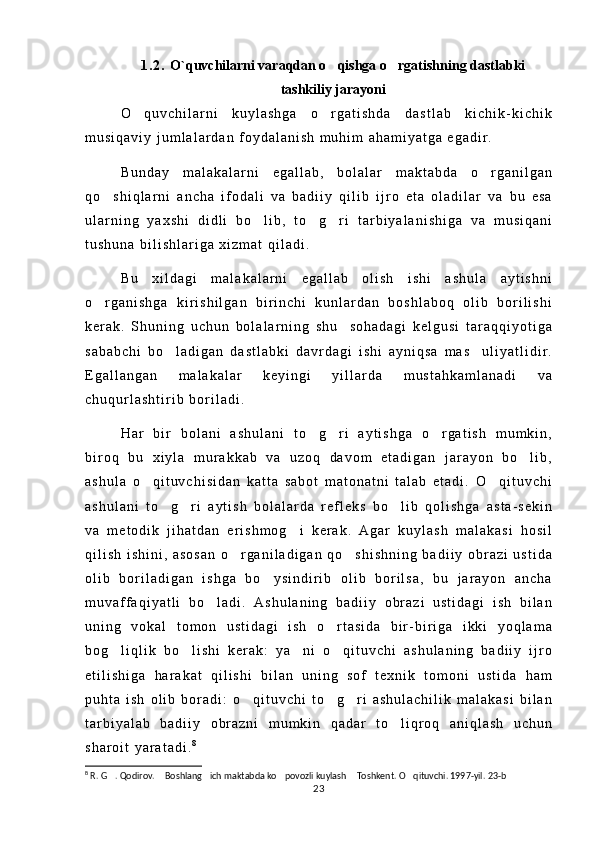 1 . 2 .   O`quvchilarni varaqdan o qishga o rgatishning dastlabki 
tashkiliy jarayoni
O q u v c h i l a r n i   k u y l a s h g a   o r g a t i s h d a   d a s t l a b   k i c h i k - k i c h i k	
 
m u s i q a v i y   j u m l a l a r d a n   f o y d a l a n i s h   m u h i m   a h a m i y a t g a   e g a d i r .
B u n d a y   m a l a k a l a r n i   e g a l l a b ,   b o l a l a r   m a k t a b d a   o r g a n i l g a n	

q o s h i q l a r n i   a n c h a   i f o d a l i   v a   b a d i i y   q i l i b   i j r o   e t a   o l a d i l a r   v a   b u   e s a	

u l a r n i n g   y a x s h i   d i d l i   b o l i b ,   t o g r i   t a r b i y a l a n i s h i g a   v a   m u s i q a n i	
  
t u s h u n a   b i l i s h l a r i g a   x i z m a t   q i l a d i .
B u   x i l d a g i   m a l a k a l a r n i   e g a l l a b   o l i s h   i s h i   a s h u l a   a y t i s h n i
o r g a n i s h g a   k i r i s h i l g a n   b i r i n c h i   k u n l a r d a n   b o s h l a b o q   o l i b   b o r i l i s h i	

k e r a k .   S h u n i n g   u c h u n   b o l a l a r n i n g   s h u     s o h a d a g i   k e l g u s i   t a r a q q i y o t i g a
s a b a b c h i   b o l a d i g a n   d a s t l a b k i   d a v r d a g i   i s h i   a y n i q s a   m a s u l i y a t l i d i r .	
 
E g a l l a n g a n   m a l a k a l a r   k e y i n g i   y i l l a r d a   m u s t a h k a m l a n a d i   v a
c h u q u r l a s h t i r i b   b o r i l a d i .
H a r   b i r   b o l a n i   a s h u l a n i   t o g r i   a y t i s h g a   o r g a t i s h   m u m k i n ,	
  
b i r o q   b u   x i y l a   m u r a k k a b   v a   u z o q   d a v o m   e t a d i g a n   j a r a y o n   b o l i b ,	

a s h u l a   o q i t u v c h i s i d a n   k a t t a   s a b o t   m a t o n a t n i   t a l a b   e t a d i .   O q i t u v c h i	
 
a s h u l a n i   t o g r i   a y t i s h   b o l a l a r d a   r e f l e k s   b o l i b   q o l i s h g a   a s t a - s e k i n	
  
v a   m e t o d i k   j i h a t d a n   e r i s h m o g i   k e r a k .   A g a r   k u y l a s h   m a l a k a s i   h o s i l	

q i l i s h   i s h i n i ,   a s o s a n   o r g a n i l a d i g a n   q o s h i s h n i n g   b a d i i y   o b r a z i   u s t i d a	
 
o l i b   b o r i l a d i g a n   i s h g a   b o y s i n d i r i b   o l i b   b o r i l s a ,   b u   j a r a y o n   a n c h a	

m u v a f f a q i y a t l i   b o l a d i .   A s h u l a n i n g   b a d i i y   o b r a z i   u s t i d a g i   i s h   b i l a n	

u n i n g   v o k a l   t o m o n   u s t i d a g i   i s h   o r t a s i d a   b i r - b i r i g a   i k k i   y o q l a m a	

b o g l i q l i k   b o l i s h i   k e r a k :   y a n i   o q i t u v c h i   a s h u l a n i n g   b a d i i y   i j r o	
   
e t i l i s h i g a   h a r a k a t   q i l i s h i   b i l a n   u n i n g   s o f   t e x n i k   t o m o n i   u s t i d a   h a m
p u h t a   i s h   o l i b   b o r a d i :   o q i t u v c h i   t o g r i   a s h u l a c h i l i k   m a l a k a s i   b i l a n	
  
t a r b i y a l a b   b a d i i y   o b r a z n i   m u m k i n   q a d a r   t o l i q r o q   a n i q l a s h   u c h u n	

s h a r o i t   y a r a t a d i . 8
8
 R. G . Qodirov.  Boshlang ich maktabda ko povozli kuylash  Toshkent. O qituvchi. 1997-yil. 23-b	
     
23 
