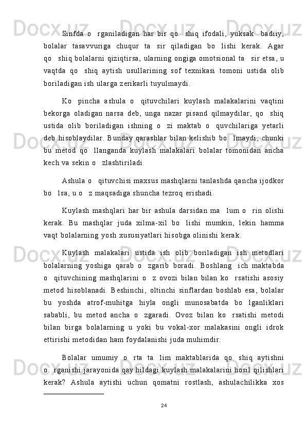 S i n f d a   o r g a n i l a d i g a n   h a r   b i r   q o s h i q   i f o d a l i ,   y u k s a k     b a d i i y , 
b o l a l a r   t a s a v v u r i g a   c h u q u r   t a s i r   q i l a d i g a n   b o l i s h i   k e r a k .   A g a r	
 
q o s h i q   b o l a l a r n i   q i z i q t i r s a ,   u l a r n i n g   o n g i g a   o m o t s i o n a l   t a s i r   e t s a ,   u	
 
v a q t d a   q o s h i q   a y t i s h   u s u l l a r i n i n g   s o f   t e x n i k a s i   t o m o n i   u s t i d a   o l i b	

b o r i l a d i g a n   i s h   u l a r g a   z e r i k a r l i   t u y u l m a y d i .
K o p i n c h a   a s h u l a   o q i t u v c h i l a r i   k u y l a s h   m a l a k a l a r i n i   v a q t i n i	
 
b e k o r g a   o l a d i g a n   n a r s a   d e b ,   u n g a   n a z a r   p i s a n d   q i l m a y d i l a r ,   q o s h i q	

u s t i d a   o l i b   b o r i l a d i g a n   i s h n i n g   o z i   m a k t a b   o q u v c h i l a r i g a   y e t a r l i	
 
d e b   h i s o b l a y d i l a r .   B u n d a y   q a r a s h l a r   b i l a n   k e l i s h i b   b o l m a y d i ,   c h u n k i	

b u   m e t o d   q o l l a n g a n d a   k u y l a s h   m a l a k a l a r i   b o l a l a r   t o m o n i d a n   a n c h a	

k e c h   v a   s e k i n   o z l a s h t i r i l a d i .	

A s h u l a   o q i t u v c h i s i   m a x s u s   m a s h q l a r n i   t a n l a s h d a   q a n c h a   i j o d k o r

b o l s a ,   u   o z   m a q s a d i g a   s h u n c h a   t e z r o q   e r i s h a d i .	
 
K u y l a s h   m a s h q l a r i   h a r   b i r   a s h u l a   d a r s i d a n   m a l u m   o r i n   o l i s h i	
 
k e r a k .   B u   m a s h q l a r   j u d a   x i l m a - x i l   b o l i s h i   m u m k i n ,   l e k i n   h a m m a	

v a q t   b o l a l a r n i n g   y o s h   x u s u s i y a t l a r i   h i s o b g a   o l i n i s h i   k e r a k .
K u y l a s h   m a l a k a l a r i   u s t i d a   i s h   o l i b   b o r i l a d i g a n   i s h   m e t o d l a r i
b o l a l a r n i n g   y o s h i g a   q a r a b   o z g a r i b   b o r a d i .   B o s h l a n g i c h   m a k t a b d a	
 
o q i t u v c h i n i n g   m a s h q l a r i n i   o z   o v o z i   b i l a n   b i l a n   k o r s a t i s h i   a s o s i y	
  
m e t o d   h i s o b l a n a d i .   B e s h i n c h i ,   o l t i n c h i   s i n f l a r d a n   b o s h l a b   e s a ,   b o l a l a r
b u   y o s h d a   a t r o f - m u h i t g a   h i y l a   o n g l i   m u n o s a b a t d a   b o l g a n l i k l a r i	

s a b a b l i ,   b u   m e t o d   a n c h a   o z g a r a d i .   O v o z   b i l a n   k o r s a t i s h i   m e t o d i	
 
b i l a n   b i r g a   b o l a l a r n i n g   u   y o k i   b u   v o k a l - x o r   m a l a k a s i n i   o n g l i   i d r o k
e t t i r i s h i   m e t o d i d a n   h a m   f o y d a l a n i s h i   j u d a   m u h i m d i r .
B o l a l a r   u m u m i y   o r t a   t a l i m   m a k t a b l a r i d a   q o s h i q   a y t i s h n i	
  
o r g a n i s h i   j a r a y o n i d a   q a y   h i l d a g i   k u y l a s h   m a l a k a l a r i n i   h o s i l   q i l i s h l a r i	

k e r a k ?   A s h u l a   a y t i s h i   u c h u n   q o m a t n i   r o s t l a s h ,   a s h u l a c h i l i k k a   x o s
24 