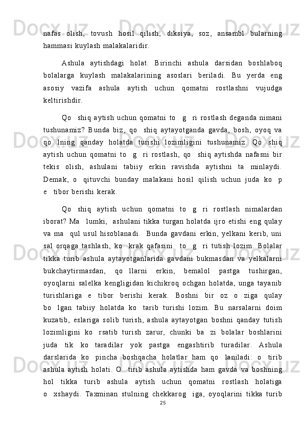 n a f a s   o l i s h ,   t o v u s h   h o s i l   q i l i s h ,   d i k s i y a ,   s o z ,   a n s a m b l   b u l a r n i n g
h a m m a s i   k u y l a s h   m a l a k a l a r i d i r .
A s h u l a   a y t i s h d a g i   h o l a t .   B i r i n c h i   a s h u l a   d a r s i d a n   b o s h l a b o q
b o l a l a r g a   k u y l a s h   m a l a k a l a r i n i n g   a s o s l a r i   b e r i l a d i .   B u   y e r d a   e n g
a s o s i y   v a z i f a   a s h u l a   a y t i s h   u c h u n   q o m a t n i   r o s t l a s h n i   v u j u d g a
k e l t i r i s h d i r .
Q o s h i q   a y t i s h   u c h u n   q o m a t n i   t o g r i   r o s t l a s h   d e g a n d a   n i m a n i  
t u s h u n a m i z ?   B u n d a   b i z ,   q o s h i q   a y t a y o t g a n d a   g a v d a ,   b o s h ,   o y o q   v a	

q o l n i n g   q a n d a y   h o l a t d a   t u r i s h i   l o z i m l i g i n i   t u s h u n a m i z .   Q o s h i q	
 
a y t i s h   u c h u n   q o m a t n i   t o g r i   r o s t l a s h ,   q o s h i q   a y t i s h d a   n a f a s n i   b i r	
  
t e k i s   o l i s h ,   a s h u l a n i   t a b i i y   e r k i n   r a v i s h d a   a y t i s h n i   t a m i n l a y d i .	

D e m a k ,   o q i t u v c h i   b u n d a y   m a l a k a n i   h o s i l   q i l i s h   u c h u n   j u d a   k o p	
 
e t i b o r   b e r i s h i   k e r a k .	

Q o s h i q   a y t i s h   u c h u n   q o m a t n i   t o g r i   r o s t l a s h   n i m a l a r d a n	
  
i b o r a t ?   M a l u m k i ,     a s h u l a n i   t i k k a   t u r g a n   h o l a t d a   i j r o   e t i s h i   e n g   q u l a y	

v a   m a q u l   u s u l   h i s o b l a n a d i .     B u n d a   g a v d a n i   e r k i n ,   y e l k a n i   k e r i b ,   u n i	

s a l   o r q a g a   t a s h l a s h ,   k o k r a k   q a f a s i n i     t o g r i   t u t i s h   l o z i m .   B o l a l a r	
  
t i k k a   t u r i b   a s h u l a   a y t a y o t g a n l a r i d a   g a v d a n i   b u k m a s d a n   v a   y e l k a l a r n i
b u k c h a y t i r m a s d a n ,   q o l l a r n i   e r k i n ,   b e m a l o l   p a s t g a   t u s h i r g a n ,

o y o q l a r n i   s a l e l k a   k e n g l i g i d a n   k i c h i k r o q   o c h g a n   h o l a t d a ,   u n g a   t a y a n i b
t u r i s h l a r i g a   e t i b o r   b e r i s h i   k e r a k .   B o s h n i   b i r   o z   o z i g a   q u l a y	
 
b o l g a n   t a b i i y   h o l a t d a   k o t a r i b   t u r i s h i   l o z i m .   B u   n a r s a l a r n i   d o i m	
 
k u z a t i b ,   e s l a r i g a   s o l i b   t u r i s h ,   a s h u l a   a y t a y o t g a n   b o s h n i   q a n d a y   t u t i s h
l o z i m l i g i n i   k o r s a t i b   t u r i s h   z a r u r ,   c h u n k i   b a z i   b o l a l a r   b o s h l a r i n i	
 
j u d a   t i k   k o t a r a d i l a r   y o k   p a s t g a   e n g a s h t i r i b   t u r a d i l a r .   A s h u l a

d a r s l a r i d a   k o p i n c h a   b o s h q a c h a   h o l a t l a r   h a m   q o l a n i l a d i :   o t i r i b
  
a s h u l a   a y t i s h   h o l a t i .   O t i r i b   a s h u l a   a y t i s h d a   h a m   g a v d a   v a   b o s h n i n g	

h o l   t i k k a   t u r i b   a s h u l a   a y t i s h   u c h u n   q o m a t n i   r o s t l a s h   h o l a t i g a
o x s h a y d i .   T a x m i n a n   s t u l n i n g   c h e k k a r o g i g a ,   o y o q l a r i n i   t i k k a   t u r i b	
 
25 