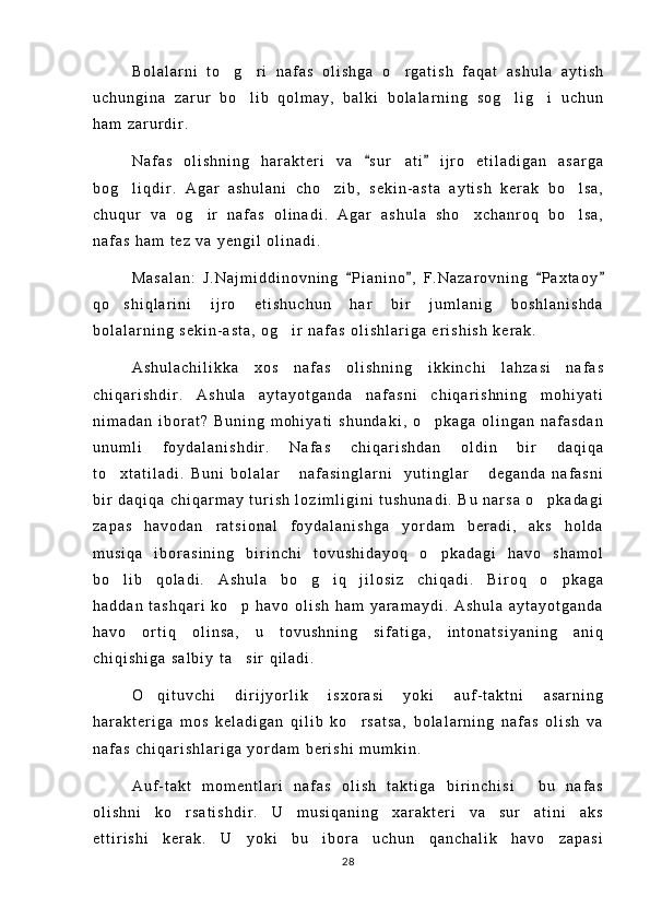 B o l a l a r n i   t o g r i   n a f a s   o l i s h g a   o r g a t i s h   f a q a t   a s h u l a   a y t i s h  
u c h u n g i n a   z a r u r   b o l i b   q o l m a y ,   b a l k i   b o l a l a r n i n g   s o g l i g i   u c h u n	
  
h a m   z a r u r d i r .  
N a f a s   o l i s h n i n g   h a r a k t e r i   v a   s u r a t i   i j r o   e t i l a d i g a n   a s a r g a	
 	
b o g l i q d i r .   A g a r   a s h u l a n i   c h o z i b ,   s e k i n - a s t a   a y t i s h   k e r a k   b o l s a ,	
  
c h u q u r   v a   o g i r   n a f a s   o l i n a d i .   A g a r   a s h u l a   s h o x c h a n r o q   b o l s a ,	
  
n a f a s   h a m   t e z   v a   y e n g i l   o l i n a d i .
M a s a l a n :   J . N a j m i d d i n o v n i n g   P i a n i n o ,   F . N a z a r o v n i n g   P a x t a o y	
   
q o s h i q l a r i n i   i j r o   e t i s h u c h u n   h a r   b i r   j u m l a n i g   b o s h l a n i s h d a	

b o l a l a r n i n g   s e k i n - a s t a ,   o g i r   n a f a s   o l i s h l a r i g a   e r i s h i s h   k e r a k .	

A s h u l a c h i l i k k a   x o s   n a f a s   o l i s h n i n g   i k k i n c h i   l a h z a s i   n a f a s
c h i q a r i s h d i r .   A s h u l a   a y t a y o t g a n d a   n a f a s n i   c h i q a r i s h n i n g   m o h i y a t i
n i m a d a n   i b o r a t ?   B u n i n g   m o h i y a t i   s h u n d a k i ,   o p k a g a   o l i n g a n   n a f a s d a n	

u n u m l i   f o y d a l a n i s h d i r .   N a f a s   c h i q a r i s h d a n   o l d i n   b i r   d a q i q a
t o x t a t i l a d i .   B u n i   b o l a l a r   n a f a s i n g l a r n i     y u t i n g l a r   d e g a n d a   n a f a s n i	
  
b i r   d a q i q a   c h i q a r m a y   t u r i s h   l o z i m l i g i n i   t u s h u n a d i .   B u   n a r s a   o p k a d a g i	

z a p a s   h a v o d a n   r a t s i o n a l   f o y d a l a n i s h g a   y o r d a m   b e r a d i ,   a k s   h o l d a
m u s i q a   i b o r a s i n i n g   b i r i n c h i   t o v u s h i d a y o q   o p k a d a g i   h a v o   s h a m o l	

b o l i b   q o l a d i .   A s h u l a   b o g i q   j i l o s i z   c h i q a d i .   B i r o q   o p k a g a	
   
h a d d a n   t a s h q a r i   k o p   h a v o   o l i s h   h a m   y a r a m a y d i .   A s h u l a   a y t a y o t g a n d a	

h a v o   o r t i q   o l i n s a ,   u   t o v u s h n i n g   s i f a t i g a ,   i n t o n a t s i y a n i n g   a n i q
c h i q i s h i g a   s a l b i y   t a s i r   q i l a d i .

O q i t u v c h i   d i r i j y o r l i k   i s x o r a s i   y o k i   a u f - t a k t n i   a s a r n i n g	

h a r a k t e r i g a   m o s   k e l a d i g a n   q i l i b   k o r s a t s a ,   b o l a l a r n i n g   n a f a s   o l i s h   v a	

n a f a s   c h i q a r i s h l a r i g a   y o r d a m   b e r i s h i   m u m k i n .
A u f - t a k t   m o m e n t l a r i   n a f a s   o l i s h   t a k t i g a   b i r i n c h i s i   b u   n a f a s	

o l i s h n i   k o r s a t i s h d i r .   U   m u s i q a n i n g   x a r a k t e r i   v a   s u r a t i n i   a k s	
 
e t t i r i s h i   k e r a k .   U   y o k i   b u   i b o r a   u c h u n   q a n c h a l i k   h a v o   z a p a s i
28 