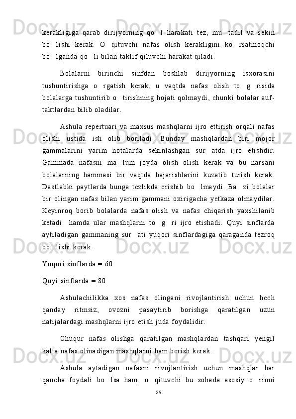 k e r a k l i g i g a   q a r a b   d i r i j y o r n i n g   q o l   h a r a k a t i   t e z ,   m u t a d i l   v a   s e k i n 
b o l i s h i   k e r a k .   O q i t u v c h i   n a f a s   o l i s h   k e r a k l i g i n i   k o r s a t m o q c h i	
  
b o l g a n d a   q o l i   b i l a n   t a k l i f   q i l u v c h i   h a r a k a t   q i l a d i .
 
B o l a l a r n i   b i r i n c h i   s i n f d a n   b o s h l a b   d i r i j y o r n i n g   i s x o r a s i n i
t u s h u n t i r i s h g a   o r g a t i s h   k e r a k ,   u   v a q t d a   n a f a s   o l i s h   t o g r i s i d a	
  
b o l a l a r g a   t u s h u n t i r i b   o t i r i s h n i n g   h o j a t i   q o l m a y d i ,   c h u n k i   b o l a l a r   a u f -	

t a k t l a r d a n   b i l i b   o l a d i l a r .
A s h u l a   r e p e r t u a r i   v a   m a x s u s   m a s h q l a r n i   i j r o   e t t i r i s h   o r q a l i   n a f a s
o l i s h i   u s t i d a   i s h   o l i b   b o r i l a d i .   B u n d a y   m a s h q l a r d a n   b i r i   m o j o r
g a m m a l a r i n i   y a r i m   n o t a l a r d a   s e k i n l a s h g a n   s u r a t d a   i j r o   e t i s h d i r .	

G a m m a d a   n a f a s n i   m a l u m   j o y d a   o l i s h   o l i s h   k e r a k   v a   b u   n a r s a n i	

b o l a l a r n i n g   h a m m a s i   b i r   v a q t d a   b a j a r i s h l a r i n i   k u z a t i b   t u r i s h   k e r a k .
D a s t l a b k i   p a y t l a r d a   b u n g a   t e z l i k d a   e r i s h i b   b o l m a y d i .   B a z i   b o l a l a r	
 
b i r   o l i n g a n   n a f a s   b i l a n   y a r i m   g a m m a n i   o x i r i g a c h a   y e t k a z a   o l m a y d i l a r .
K e y i n r o q   b o r i b   b o l a l a r d a   n a f a s   o l i s h   v a   n a f a s   c h i q a r i s h   y a x s h i l a n i b
k e t a d i     h a m d a   u l a r   m a s h q l a r n i   t o g r i   i j r o   e t i s h a d i .   Q u y i   s i n f l a r d a	
 
a y t i l a d i g a n   g a m m a n i n g   s u r a t i   y u q o r i   s i n f l a r d a g i g a   q a r a g a n d a   t e z r o q	

b o l i s h i   k e r a k .	

Y u q o r i   s i n f l a r d a   =   6 0
Q u y i   s i n f l a r d a   =   8 0
A s h u l a c h i l i k k a   x o s   n a f a s   o l i n g a n i   r i v o j l a n t i r i s h   u c h u n   h e c h
q a n d a y   r i t m s i z ,   o v o z n i   p a s a y t i r i b   b o r i s h g a   q a r a t i l g a n   u z u n
n a t i j a l a r d a g i   m a s h q l a r n i   i j r o   e t i s h   j u d a   f o y d a l i d i r .
C h u q u r   n a f a s   o l i s h g a   q a r a t i l g a n   m a s h q l a r d a n   t a s h q a r i   y e n g i l
k a l t a   n a f a s   o l i n a d i g a n   m a s h q l a r n i   h a m   b e r i s h   k e r a k .
A s h u l a   a y t a d i g a n   n a f a s n i   r i v o j l a n t i r i s h   u c h u n   m a s h q l a r   h a r
q a n c h a   f o y d a l i   b o l s a   h a m ,   o q i t u v c h i   b u   s o h a d a   a s o s i y   o r i n n i	
  
29 