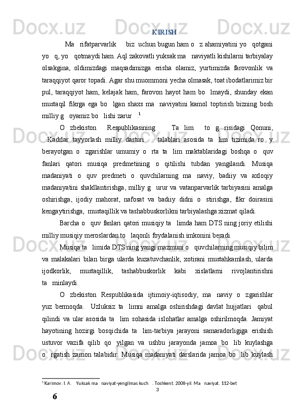 KIRISH
Ma rifatparvarlik   biz  uchun bugun ham o z ahamiyatini yo qotgani    
yo q, yo qotmaydi ham. Aql zakovatli yuksak ma naviyatli kishilarni tarbiyalay	
  
olsakgina,   oldimizdagi   maqsadimizga   erisha   olamiz,   yurtimizda   farovonlik   va
taraqqiyot qaror topadi. Agar shu muommoni yecha olmasak, toat ibodatlarimiz bir
pul,   taraqqiyot   ham,   kelajak   ham,   farovon   hayot   ham   bo lmaydi,   shunday   ekan	

mustaqil   fikrga   ega   bo lgan   shaxs   ma naviyatini   kamol   toptirish   bizning   bosh	
 
milliy g oyamiz bo lishi zarur .	
   1
 
O zbekiston   Respublikasining   Ta lim   to g risidagi Qonuni,
     
Kadrlar   tayyorlash   milliy   dasturi     talablari   asosida   ta lim   tizimida   ro y	
   
berayotgan   o zgarishlar   umumiy   o rta   ta lim   maktablaridagi   boshqa   o quv	
   
fanlari   qatori   musiqa   predmetining   o qitilishi   tubdan   yangilandi.   Musiqa	

madaniyati   o quv   predmeti   o quvchilarning   ma naviy,   badiiy   va   axloqiy	
  
madaniyatini shakllantirishga,  milliy g urur va vatanparvarlik tarbiyasini  amalga	

oshirishga,   ijodiy   mahorat,   nafosat   va   badiiy   didni   o stirishga,   fikr   doirasini	

kengaytirishga,  mustaqillik va tashabbuskorlikni tarbiyalashga xizmat qiladi. 
Barcha o quv fanlari qatori musiqiy ta limda ham DTS ning joriy etilishi	
 
milliy musiqiy meroslardan to laqonli foydalanish imkonini beradi.	

Musiqa ta limida DTS ning yangi mazmuni o quvchilarning musiqiy bilim	
 
va   malakalari   bilan   birga   ularda   kuzatuvchanlik,   xotirani   mustahkamlash,   ularda
ijodkorlik,   mustaqillik,   tashabbuskorlik   kabi   xislatlarni   rivojlantirishni
ta minlaydi.	

O zbekiston   Respublikasida   ijtimoiy-iqtisodiy,   ma naviy   o zgarishlar	
  
yuz   bermoqda.     Uzluksiz   ta limni   amalga   oshirishdagi   davlat   hujjatlari     qabul	

qilindi   va   ular   asosida   ta lim   sohasida   islohatlar   amalga   oshirilmoqda.   Jamiyat	

hayotining   hozirgi   bosqichida   ta lim-tarbiya   jarayoni   samaradorligiga   erishish	

ustuvor   vazifa   qilib   qo yilgan   va   ushbu   jarayonda   jamoa   bo lib   kuylashga	
 
o rgatish   zamon   talabidir.   Musiqa   madaniyati   darslarida   jamoa   bo lib   kuylash	
 
1
 Karimov. I. A.  Yuksak ma naviyat-yengilmas kuch . Toshkent. 2008-yil. Ma naviyat. 112-bet	
   
3
6
.
 
J
o
‘
r
а
е
v
а
 
А
z
i
z
а
О
P
B
 
b
o
‘
l
i
m
i
d
а
n
:
А
ҳ
m
е
d
о
v
а
 
M
о
ҳ
i
g
u
l
B
о
b
о
n
а
z
а
r
о
v
а
 
N
а
f
i
s
а
N
а
b
i
е
v
а
 
Ҳ
а
n
i
f
а
S
а
y
d
u
l
l
а
е
v
а
 
Z
u
l
f
i
y
a
D
а
m
а
е
v
а
 
G
u
l
n
о
z
а
P
i
r
n
а
z
а
r
о
v
а
 
M
а
ҳ
k
а
m
I
I
.
А
k
u
s
h
е
r
l
i
k
 
c
h
а
қ
а
l
о
қ
l
а
r
 
b
o
‘
l
i
m
i
d
а
n
:
J
o
‘
r
а
е
v
а
 
S
h
о
ҳ
i
s
t
а
R
а
ҳ
m
а
t
о
v
а
 
X
u
r
s
h
i
d
а
S
о
ҳ
i
b
о
v
а
 
D
i
l
а
f
r
u
z
X
а
l
i
l
о
v
а
 
Z
u
l
а
y
ҳ
о
О
s
t
о
n
о
v
а
 
S
h
а
k
а
r
I
.
 
 
А
k
u
s
h
е
r
l
i
k
 
b
o
‘
l
i
m
i
d
а
n
:
B
о
z
о
r
о
v
а
 
G
u
l
n
о
r
а
Қ
u
r
b
о
n
о
v
а
 
B
i
b
i
s
о
r
а
P
i
r
n
а
z
а
r
о
v
а
 
L
а
y
l
о
C
h
о
r
i
е
v
а
 
S
h
о
ҳ
i
s
t
а
T
o
‘
l
а
е
v
а
 
D
i
l
s
о
r
а
I
.
 
А
k
u
s
h
е
r
l
i
k
 
c
h
а
қ
а
l
о
қ
l
а
r
 
b
o
‘
l
i
m
i
d
а
n
:
1
.
 
E
r
n
а
z
а
r
о
v
а
 
G
u
l
s
а
n
а
m
2
.
 
E
r
n
а
z
а
r
о
v
а
 
M
u
ҳ
а
b
b
а
t 