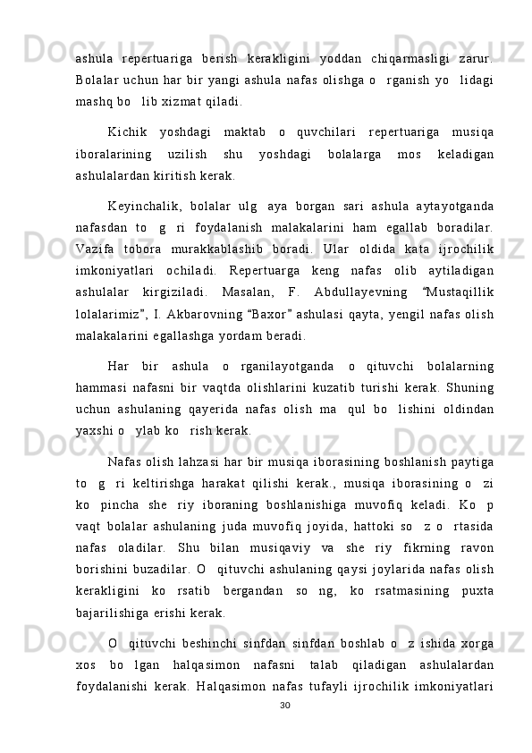 a s h u l a   r e p e r t u a r i g a   b e r i s h   k e r a k l i g i n i   y o d d a n   c h i q a r m a s l i g i   z a r u r .
B o l a l a r   u c h u n   h a r   b i r   y a n g i   a s h u l a   n a f a s   o l i s h g a   o r g a n i s h   y o l i d a g i 
m a s h q   b o l i b   x i z m a t   q i l a d i .	

K i c h i k   y o s h d a g i   m a k t a b   o q u v c h i l a r i   r e p e r t u a r i g a   m u s i q a	

i b o r a l a r i n i n g   u z i l i s h   s h u   y o s h d a g i   b o l a l a r g a   m o s   k e l a d i g a n
a s h u l a l a r d a n   k i r i t i s h   k e r a k .
K e y i n c h a l i k ,   b o l a l a r   u l g a y a   b o r g a n   s a r i   a s h u l a   a y t a y o t g a n d a	

n a f a s d a n   t o g r i   f o y d a l a n i s h   m a l a k a l a r i n i   h a m   e g a l l a b   b o r a d i l a r .	
 
V a z i f a   t o b o r a   m u r a k k a b l a s h i b   b o r a d i .   U l a r   o l d i d a   k a t a   i j r o c h i l i k
i m k o n i y a t l a r i   o c h i l a d i .   R e p e r t u a r g a   k e n g   n a f a s   o l i b   a y t i l a d i g a n
a s h u l a l a r   k i r g i z i l a d i .   M a s a l a n ,   F .   A b d u l l a y e v n i n g   M u s t a q i l l i k	

l o l a l a r i m i z ,   I .   A k b a r o v n i n g   B a x o r   a s h u l a s i   q a y t a ,   y e n g i l   n a f a s   o l i s h	
  
m a l a k a l a r i n i   e g a l l a s h g a   y o r d a m   b e r a d i .
H a r   b i r   a s h u l a   o r g a n i l a y o t g a n d a   o q i t u v c h i   b o l a l a r n i n g	
 
h a m m a s i   n a f a s n i   b i r   v a q t d a   o l i s h l a r i n i   k u z a t i b   t u r i s h i   k e r a k .   S h u n i n g
u c h u n   a s h u l a n i n g   q a y e r i d a   n a f a s   o l i s h   m a q u l   b o l i s h i n i   o l d i n d a n	
 
y a x s h i   o y l a b   k o r i s h   k e r a k .	
 
N a f a s   o l i s h   l a h z a s i   h a r   b i r   m u s i q a   i b o r a s i n i n g   b o s h l a n i s h   p a y t i g a
t o g r i   k e l t i r i s h g a   h a r a k a t   q i l i s h i   k e r a k . ,   m u s i q a   i b o r a s i n i n g   o z i	
  
k o p i n c h a   s h e r i y   i b o r a n i n g   b o s h l a n i s h i g a   m u v o f i q   k e l a d i .   K o p
  
v a q t   b o l a l a r   a s h u l a n i n g   j u d a   m u v o f i q   j o y i d a ,   h a t t o k i   s o z   o r t a s i d a	
 
n a f a s   o l a d i l a r .   S h u   b i l a n   m u s i q a v i y   v a   s h e r i y   f i k r n i n g   r a v o n	

b o r i s h i n i   b u z a d i l a r .   O q i t u v c h i   a s h u l a n i n g   q a y s i   j o y l a r i d a   n a f a s   o l i s h	

k e r a k l i g i n i   k o r s a t i b   b e r g a n d a n   s o n g ,   k o r s a t m a s i n i n g   p u x t a	
  
b a j a r i l i s h i g a   e r i s h i   k e r a k .
O q i t u v c h i   b e s h i n c h i   s i n f d a n   s i n f d a n   b o s h l a b   o z   i s h i d a   x o r g a	
 
x o s   b o l g a n   h a l q a s i m o n   n a f a s n i   t a l a b   q i l a d i g a n   a s h u l a l a r d a n

f o y d a l a n i s h i   k e r a k .   H a l q a s i m o n   n a f a s   t u f a y l i   i j r o c h i l i k   i m k o n i y a t l a r i
30 
