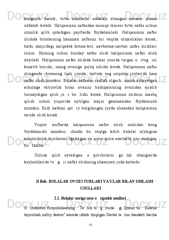 k e n g a y i b   b o r a d i ,   b i t t a   a s h u l a c h i   u d d a l a y   o l m a g a n   n a r s a n i   j a m o a
u d d a l a b   k e t a d i .   X a l q a s i m o n   n a f a s d a n   m u s i q a   i b o r a s i   b i t t a   n a f a s   u c h u n
u z u n l i k   q i l i b   q o l a d i g a n   p a y t l a r d a   f o y d a l a n i l a d i .   H a l q a s i m o n   n a f a s
o l i s h d a   b o l a l a r n i n g   h a m m a s i   n a f a s i n i   b i r   v a q t d a   o l m a s l i k l a r i   k e r a k ,
b a l k i   z a n j i r d a g i   x a l q a d e k   k e t m a - k e t ,   n a v b a t m a - n a v b a t   n a f a s   o l i s h l a r i
l o z i m .   S h u n i n g   u c h u n   b u n d a y   n a f a s   o l i s h   h a l q a s i m o n   n a f a s   o l i s h
d e y i l a d i .   H a l q a s i m o n   n a f a s   o l i s h d a   b o l a l a r   y o n i d a   t u r g a n   o r t o g i n i 
k u z a t i b   b o r i s h i ,   u n i n g   o v o z i g a   q u l o q   s o l i s h i   k e r a k .   H a l q a s i m o n   n a f a s
o l i n g a n d a   i b o r a n i n g   t u r l i   j o y i d a ,   h a t t o k i   e n g   n o q u l a y   j o y l a r i d a   h a m
n a f a s   o l i s h   m u m k i n .   B o l a l a r   n a f a s i n i   r o s t l a b   o l g a c h ,   u m u m   a y l a y o t g a n
a s h u l a g a   e h t i y o t l i k   b i l a n   o v o z i n i   b o s h q a l a r n i n g   o v o z i d a n   a j r a l i b
t u r m a y d i g a n   q i l i b   j o r   b o l i s h i   k e r a k .   H a l q a s i m o n   o l i s h i n i   m a s h q	
 
q i l i s h   u c h u n   y u q o r i d a   a y t i l g a n   m a j o r   g a m m a s i d a n   f o y d a l a n i s h
m u m k i n .   E n d i   n a f a s n i   q a t i y   b e l g i l a n g a n   j o y d a   o l m a s d a n   h a l q a s i m o n	

t a r z d a   o l i s h   k e r a k .
Y u q o r i   s i n f l a r d a   h a l q a s i m o n   n a f a s   o l i s h   u s u l i d a n   k e n g
f o y d a l a n i s h i   m u m k i n ,   c h u n k i   b u   v a q t g a   k e l i b   b o l a l a r   x i y l a g i n a
a s h u l a c h i l i k   t a j r i b a s i n i   e g a l l a g a n   v a   q i y i n - q i y i n   a s a r l a r n i   i j r o   e t a d i g a n
b o l a d i l a r .	

X u l o s a   q i l i b   a y t a d i g a n   o q u v c h i l a r n i   g o z a l   o h a n g l a r d a	
 
k u y l a s h l a r i d a   t o g r i   n a f a s   o l i s h n i n g   a h a m i y a t i   j u d a   k a t t a d i r .	
 
II Bob. BOLALAR OVOZI TURLARI VA ULAR BILAN ISHLASH
USULLARI
2.1. Bolalar xoriga asar o rgatish usullari	

O zbekiston   Respublikasining   Ta lim   to g risida   gi   Qonun   va   Kadrlar	
      
tayyorlash  milliy dasturi  asosida  ishlab chiqilgan Davlat  ta lim standarti  barcha	
	
31 