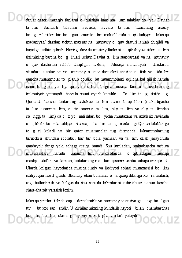 fanlar   qatori   musiqiy   fanlarni   o qitishga   ham   ma lum   talablar   qo ydi.   Davlat  
ta lim   standarti   talablari   asosida,   avvalo   ta lim   tizimining   asosiy	
 
bo g inlaridan biri bo lgan umumta lim maktablarida o qitiladigan  Musiqa
     
madaniyati  darslari uchun maxsus na munaviy o quv dasturi ishlab chiqildi va	
	 
hayotga tadbiq qilindi. Hozirgi davrda musiqiy fanlarni o qitish yuzasidan ta lim	
 
tizimining barcha bo g inlari  uchun Davlat  ta lim standartlari  va na munaviy	
   
o quv   dasturlari   ishlab   chiqilgan.   Lekin,   Musiqa   madaniyati   darslarini	
  
standart   talablari   va   na munaviy   o quv   dasturlari   asosida   o tish   yo lida   bir	
   
qancha muammolar to planib qoldiki, bu muammolarni oqilona hal qilish hamda

ishni   to g ri   yo lga   qo yish   uchun   birgina   musiqa   fani   o qituvchisining	
    
imkoniyati   yetmaydi.   Avvalo   shuni   aytish   kerakki,   Ta lim   to g risida   gi	
    
Qonunda   barcha   fanlarning   uzluksiz   ta lim   tizimi   bosqichlari   (maktabgacha	

ta lim,   umumta lim,   o rta   maxsus   ta lim,   oliy   ta lim   va   oliy   ta limdan	
     
so nggi ta lim) da o z yo nalishlari bo yicha muntazam va uzluksiz ravishda
    
o qitilishi ko zda tutilgan. Bu esa,  Ta lim to g risida  gi Qonun talablariga
      
to g ri   keladi   va   bir   qator   muammolar   tug dirmoqda.   Muammolarning
  
birinchisi   shundan   iboratki,   har   bir   bola   yashash   va   ta lim   olish   jarayonida	

qandaydir   fanga   yoki   sohaga   qiziqa   boradi.   Shu   jumladan,   maktabgacha   tarbiya
muassasalari   hamda   umumta lim   maktablarida   o qitiladigan   musiqa	
 
mashg ulotlari va darslari, bolalarning ma lum qismini ushbu sohaga qiziqtiradi.	
 
Ularda   kelgusi   hayotlarida   musiqa   ilmiy   va   ijodiyoti   sohasi   mutaxassisi   bo lish	

ishtiyoqini hosil qiladi. Shunday ekan bolalarni o z qiziqishlariga ko ra tanlash,	
 
rag batlantirish   va   kelgusida   shu   sohada   bilimlarini   oshirishlari   uchun   kerakli	

shart-sharoit yaratish lozim.
Musiqa janrlari ichida eng  demokratik va ommaviy xususiyatga  ega bo lgan	
  
tur   bu xor san atidir. U kishilarimizning kundalik hayoti     bilan   chambarchas	
 
bog liq  bo lib,  ularni  g oyaviy-estetik  jihatdan tarbiyalaydi.
  
32 