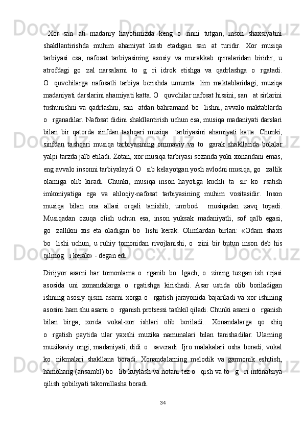   Xor   san ati   madaniy   hayotimizda   keng   o rinni   tutgan,   inson   shaxsiyatini 
shakllantirishda   muhim   ahamiyat   kasb   etadigan   san at   turidir.   Xor   musiqa	

tarbiyasi   esa,   nafosat   tarbiyasining   asosiy   va   murakkab   qirralaridan   biridir,   u
atrofdagi   go zal   narsalarni   to g ri   idrok   etishga   va   qadrlashga   o rgatadi.	
   
O quvchilarga   nafosatli   tarbiya   berishda   umumta lim   maktablaridagi,   musiqa	
 
madaniyati darslarini ahamiyati katta. O quvchilar nafosat hissini, san at sirlarini	
 
tushunishni   va   qadrlashni,   san atdan   bahramand   bo lishni,   avvalo   maktablarda	
 
o rganadilar. Nafosat didini shakllantirish uchun esa, musiqa madaniyati darslari	

bilan   bir   qatorda   sinfdan   tashqari   musiqa     tarbiyasini   ahamiyati   katta.   Chunki,
sinfdan   tashqari   musiqa   tarbiyasining   ommaviy   va   to garak   shakllarida   bolalar	

yalpi tarzda jalb etiladi. Zotan, xor musiqa tarbiyasi sozanda yoki xonandani emas,
eng avvalo insonni tarbiyalaydi O sib kelayotgan yosh avlodni musiqa, go zallik	
 
olamiga   olib   kiradi.   Chunki,   musiqa   inson   hayotiga   kuchli   ta sir   ko rsatish	
 
imkoniyatiga   ega   va   ahloqiy-nafosat   tarbiyasining   muhim   vositasidir.   Inson
musiqa   bilan   ona   allasi   orqali   tanishib,   umrbod     musiqadan   zavq   topadi.
Musiqadan   ozuqa   olish   uchun   esa,   inson   yuksak   madaniyatli,   sof   qalb   egasi,
go zallikni   xis   eta   oladigan   bo lishi   kerak.   Olimlardan   birlari:   «Odam   shaxs	
 
bo lishi   uchun,   u   ruhiy   tomonidan   rivojlanishi,   o zini   bir   butun   inson   deb   his
 
qilmog i kerak» - degan edi.	

Dirijyor   asarni   har   tomonlama   o rganib   bo lgach,   o zining   tuzgan   ish   rejasi	
  
asosida   uni   xonandalarga   o rgatishga   kirishadi.   Asar   ustida   olib   boriladigan	

ishning  asosiy  qismi   asarni   xorga  o rgatish  jarayonida  bajariladi  va  xor  ishining	

asosini ham shu asarni o rganish protsessi tashkil qiladi. Chunki asarni o rganish	
 
bilan   birga,   xorda   vokal-xor   ishlari   olib   boriladi..   Xonandalarga   qo shiq	

o rgatish   paytida   ular   yaxshi   muzika   namunalari   bilan   tanishadilar.   Ularning	

muzikaviy   ongi,   madaniyati,   didi   o saveradi.   Ijro   malakalari   osha   boradi,   vokal	

ko nikmalari   shakllana   boradi.   Xonandalarning   melodik   va   garmonik   eshitish,	

hamohang (ansambl) bo lib kuylash va notani tez o qish va to g ri intonatsiya	
   
qilish qobiliyati takomillasha boradi.
34 