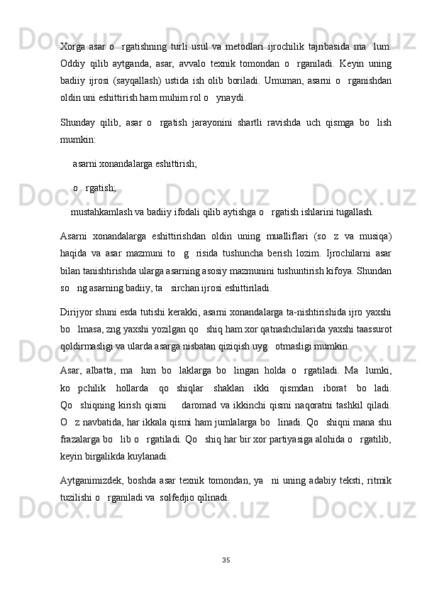 Xorga   asar   o rgatishning   turli   usul   va   metodlari   ijrochilik   tajribasida   ma lum. 
Oddiy   qilib   aytganda,   asar,   avvalo   texnik   tomondan   o rganiladi.   Keyin   uning	

badiiy   ijrosi   (sayqallash)   ustida   ish   olib   boriladi.   Umuman,   asarni   o rganishdan	

oldin uni eshittirish ham muhim rol o ynaydi.	

Shunday   qilib,   asar   o rgatish   jarayonini   shartli   ravishda   uch   qismga   bo lish	
 
mumkin:
  asarni xonandalarga eshittirish;	

  o rgatish;
 
 mustahkamlash va badiiy ifodali qilib aytishga o rgatish ishlarini tugallash.
 
Asarni   xonandalarga   eshittirishdan   oldin   uning   mualliflari   (so z   va   musiqa)	

haqida   va   asar   mazmuni   to g risida   tushuncha   berish   lozim.   Ijrochilarni   asar	
 
bilan tanishtirishda ularga asarning asosiy mazmunini tushuntirish kifoya. Shundan
so ng asarning badiiy, ta sirchan ijrosi eshittiriladi.	
 
Dirijyor shuni esda tutishi kerakki, asarni xonandalarga ta-nishtirishida ijro yaxshi
bo lmasa, zng yaxshi yozilgan qo shiq ham xor qatnashchilarida yaxshi taassurot
 
qoldirmasligi va ularda asarga nisbatan qiziqish uyg otmasligi mumkin.	

Asar,   albatta,   ma lum   bo laklarga   bo lingan   holda   o rgatiladi.   Ma lumki,	
    
ko pchilik   hollarda   qo shiqlar   shaklan   ikki   qismdan   iborat   bo ladi.	
  
Qo shiqning   kirish   qismi     daromad   va   ikkinchi   qismi   naqoratni   tashkil   qiladi.
 
O z navbatida, har ikkala qismi ham jumlalarga bo linadi. Qo shiqni mana shu
  
frazalarga bo lib o rgatiladi. Qo shiq har bir xor partiyasiga alohida o rgatilib,	
   
keyin birgalikda kuylanadi.
Aytganimizdek,   boshda   asar   texnik   tomondan,   ya ni   uning   adabiy   teksti,   ritmik	

tuzilishi o rganiladi va  solfedjio qilinadi.	

35 