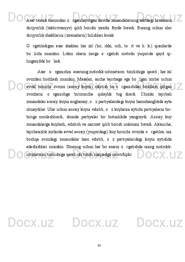 Asar texnik tomondan o rganilayotgan davrda xonandalarning taktdagi hissalarni
dirijyorlik   (taktirovaniye)   qilib   borishi   yaxshi   foyda   beradi.   Buning   uchun   ular
dirijyorlik shakllarini (sxemalarni) bilishlari kerak.
O rgatiladigan   asar   shaklan   har   xil   (bir,   ikki,   uch,   to rt   va   h.   k.)   qismlarda	
 
bo lishi   mumkin.   Lekin   ularni   xorga   o rgatish   metodn   yuqorida   qayd   qi-
 
linganidek bo ladi.	

  Asar   o rganishni  asarning melodik-intonatsion  tuzilishiga  qarab , har xil

ovozdan   boshlash   mumkin.   Masalan,   ancha   tajribaga   ega   bo lgan   xorlar   uchun	

avval   birinchi   ovozni   (asosiy   kuyni)   eshitish   va   o rganishdan   boshlash   qolgan	

ovozlarni   o rganishga   birmuncha   qulaylik   tug diradi.   Chunki   tajribali	
 
xonandalar asosiy kuyni anglamay, o z partiyalaridagi kuyni hamohanglikda ayta	

olmaydilar. Ular uchun asosiy kuyni eshitib, o z kuylarini aytishi partiyalarni bir-	

biriga   moslashtiradi,   shunda   partiyalar   bir   butunlikda   yangraydi.   Asosiy   kuy
xonandalarga kuylash, eshitish va nazorat qilib borish imkonini beradi. Aksincha,
tajribasizlik xorlarda avval asosiy (yuqoridagi) kuy birinchi ovozda o rgatilsa, uni	

boshqa   ovozdagi   xonandalar   ham   eshitib,   o z   partiyalaridagi   kuyni   aytishda	

adashishlari   mumkin.   Shuning   uchun   har   bir   asarni   o rgatishda   uning   melodik-	

intonatsion tuzilishiga qarab ish tutish maqsadga muvofiqdir.
36 