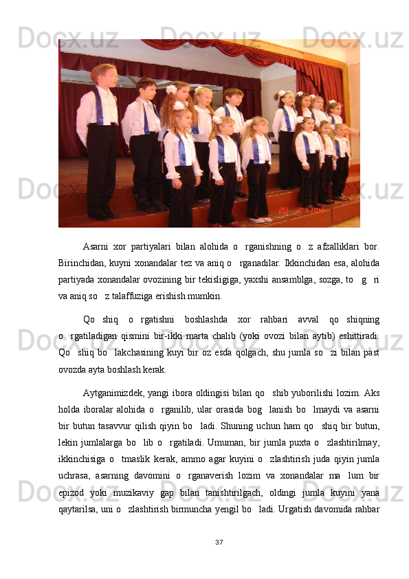 Asarni   xor   partiyalari   bilan   alohida   o rganishning   o z   afzalliklari   bor. 
Birinchidan, kuyni xonandalar tez va aniq o rganadilar. Ikkinchidan esa, alohida

partiyada xonandalar ovozining bir tekisligiga, yaxshi ansamblga, sozga, to g ri	
 
va aniq so z talaffuziga erishish mumkin.	

Qo shiq   o rgatishni   boshlashda   xor   rahbari   avval   qo shiqning
  
o rgatiladigan   qismini   bir-ikki   marta   chalib   (yoki   ovozi   bilan   aytib)   eshittiradi.	

Qo shiq   bo lakchasining   kuyi   bir   oz   esda   qolgach,   shu   jumla   so zi   bilan   past	
  
ovozda ayta boshlash kerak.
Aytganimizdek, yangi  ibora oldingisi bilan qo shib yuborilishi  lozim. Aks	

holda   iboralar   alohida   o rganilib,   ular   orasida   bog lanish   bo lmaydi   va   asarni	
  
bir   butun   tasavvur   qilish   qiyin   bo ladi.   Shuning   uchun   ham   qo shiq   bir   butun,	
 
lekin   jumlalarga   bo lib   o rgatiladi.   Umuman,   bir   jumla   puxta   o zlashtirilmay,	
  
ikkinchisiga   o tmaslik   kerak,   ammo   agar   kuyini   o zlashtirish   juda   qiyin   jumla	
 
uchrasa,   asarning   davomini   o rganaverish   lozim   va   xonandalar   ma lum   bir	
 
epizod   yoki   muzikaviy   gap   bilan   tanishtirilgach,   oldingi   jumla   kuyini   yana
qaytarilsa, uni o zlashtirish birmuncha yengil bo ladi. Urgatish davomida rahbar	
 
37 