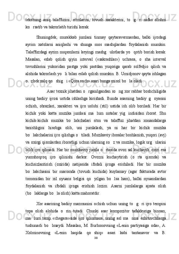 tekstning   aniq   talaffuzini,   ritmlarini,   tovush   xarakterini,   to g ri   nafas   olishni 
ko rsatib va takrorlatib turishi kerak.	

Shuningdek,   murakkab   jumlani   tinmay   qaytaravermasdan,   balki   ijrodagi
ayrim   xatolarni   aniqlashi   va   shunga   mos   mashqlardan   foydalanish   mumkin.
Talaffuzdagi  ayrim  nuqsonlarni  keyingi  mashg ulotlarda yo qotib borish  kerak.	
 
Masalan,   eslab   qolish   qiyin   interval   («sakrashlar»)   uchrasa,   o sha   interval	

tovushlarini   yukoridan   pastga   yoki   pastdan   yuqoriga   qarab   solfedjio   qilish   va
alohida takrorlash yo li bilan eslab qolish mumkin. B. Umidjonov qayta ishlagan	

o zbek xalq qo shig i «Qora soch» asari bunga misol bo la oladi .       	
   
   Asar texnik jihatdan o rganilgandan so ng xor rahbar boshchiligida	
 
uning   badiiy   ijrosi   ustida   ishlashga   kirishadi.   Bunda   asarning   badiiy   g oyasini	

ochish,   obrazlari,   xarakteri   va   ijro   uslubi   (stil)   ustida   ish   olib   boriladi.   Har   bir
kichik   yoki   katta   muzika   jumlasi   ma lum   notalar   yig indisidan   iborat.   Shu	
 
kichik-kichik   muzika   bo lakchalari   ritm   va   talaffuz   jihatdan   xonandalarga	

tanishligini   hisobga   olib,   uni   jumlalash,   ya ni   har   bir   kichik   muzika	

bo lakchalarini ijro qilishga o tiladi. Muzikaviy iboralar boshlanish, yuqori (avj)	
 
va oxirgi qismlardan iboratligi uchun ularning so z va muzika, logik urg ularini	
 
bilib ijro qilinadi. Har bir muzikaviy jumla o rtasida ovoz sal kuchayib, oxiri esa	

yumshoqroq   ijro   qilinishi   darkor.   Ovozni   kuchaytirish   (o rta   qismda)   va	

kuchsizlantirish   (oxirida)   natijasida   ifodali   ijroga   erishiladi.   Har   bir   muzika
bo lakchasini   bir   maromda   (tovush   kuchida)   kuylamay   (agar   fakturada   avtor	

tomonidan   bir   xil   nyuans   belgisi   qo yilgan   bo lsa   ham),   balki   nyuanslardan	
 
foydalanish   va   ifodali   ijroga   erishish   lozim.   Asarni   jumlalarga   ajrata   olish
(bo laklarga bo la olish) katta mahoratdir.	
 
Xor   asarining   badiiy   mazmunini   ochish   uchun   uning   to g ri   ijro   tempini	
 
topa   olish   alohida   o rin   tutadi.   Chunki   asar   kompozitor   tafakkuriga   binoan,	

ma lum   temp   «chegara»sida   ijro   qilinmasa,   uning   asl   ma nosi   eshituvchilarga	
 
tushunarli   bo lmaydi.   Masalan,   M.   Burhonovning   «Lenin   partiyasiga   oda»,   A.	

Xolminovning   «Lenin   haqida   qo shiq»   asari   kabi   tantanavor   va   B.	

38 