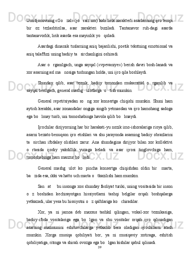 Umidjonovning «Go zal» (jo rsiz xor) kabi lirik xarakterli asarlarining ijro tempi 
bir   oz   tezlashtirilsa,   asar   xarakteri   buziladi.   Tantanavor   ruh-dagi   asarda
tantanavorlik, lirik asarda esa mayinlik yo qoladi.	

Asardagi dinamik tuslarning aniq bajarilishi, poetik tekstning emotsional va
aniq talaffuzi uning badiiy ta sirchanligini oshiradi.	

Asar   o rganilgach,  unga  sayqal   («vpevaniye»)  berish  davri   bosh-lanadi   va	

xor asarning asl ma nosiga tushungan holda, uni ijro qila boshlaydi.	

Shunday   qilib,   asar   texnik,   badiiy   tomondan   mukammal   o rganilib   va	

sayqal berilgach, general mashg ulotlarga  o tish mumkin.	
 
General   repetitsiyadan   so ng   xor   konsertga   chiqishi   mumkin.   Shuni   ham

aytish kerakki, asar xonandalar ongiga singib yetmasdan va ijro hamohang sadoga
ega bo lmay turib, uni tomoshabinga havola qilib bo lmaydi.	
 
Ijrochilar dirijyorning har bir harakati-yu nozik imo-ishoralariga rioya qilib,
asarni  bexato-benuqson ijro etishlari  va shu jarayonda asarning badiiy obrazlarini
ta sirchan   ifodalay   olishlari   zarur.   Ana   shundagina   dirijyor   bilan   xor   kollektivi	

o rtasida   ijodiy   yakdillik   yuzaga   keladi   va   asar   ijrosi   tinglovchiga   ham,

tomoshabinga ham manzur bo ladi.	

General   mashg ulot   ko pincha   konsertga   chiqishdan   oldin   bir     marta,	
 
ba zida esa, ikki va hatto uch marta o tkazilishi ham mumkin.	
 
San at   bu insonga xos shunday faoliyat turiki, uning vositasida bir inson	
 
o z   boshidan   kechirayotgan   hissiyotlarni   tashqi   belgilar   orqali   boshqalarga	

yetkazadi, ular yesa bu hissiyotni o z qalblariga ko chiradilar.	
 
Xor,   ya ni   jamoa   deb   maxsus   tashkil   qilingan,   vokal-xor   texnikasiga,	

badiiy-ifoda   vositalariga   ega   bo lgan   va   shu   vositalar   orqali   ijro   qilinadigan	

asarning   mazmunini   eshituvchilarga   yetkazib   bera   oladigan   ijrochilarni   atash
mumkin.   Xorga   musiqa   qobiliyati   bor,   ya ni   musiqaviy   xotiraga,   eshitish	

qobiliyatiga, ritmga va shirali ovozga ega bo lgan kishilar qabul qilinadi. 	

39 