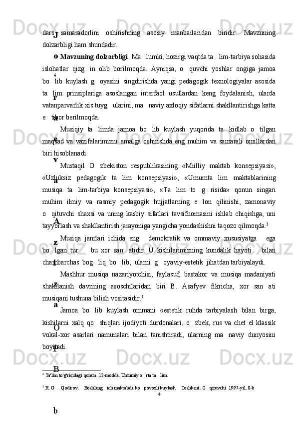 dars   samaradorlini   oshirishning   asosiy   manbailaridan   biridir.   Mavzuning
dolzarbligi ham shundadir.
Mavzuning dolzarbligi . Ma lumki, hozirgi vaqtda ta lim-tarbiya sohasida 
islohatlar   qizg in   olib   borilmoqda.   Ayniqsa,   o quvchi   yoshlar   ongiga   jamoa	
 
bo lib   kuylash   g oyasini   singdirishda   yangi   pedagogik   texnologiyalar   asosida	
 
ta lim   prinsiplariga   asoslangan   interfaol   usullardan   keng   foydalanish,   ularda

vatanparvarlik xis tuyg ularini, ma naviy axloqiy sifatlarni shakllantirishga katta	
 
e tibor berilmoqda.	

Musiqiy   ta limda   jamoa   bo lib   kuylash   yuqorida   ta kidlab   o tilgan	
   
maqsad   va   vazifalarimizni   amalga   oshirishda   eng   muhim   va   samarali   omillardan
biri hisoblanadi. 
Mustaqil   O zbekiston   respublikasining   «Miilliy   maktab   konsepsiyasi»,

«Uzluksiz   pedagogik   ta lim   konsepsiyasi»,   «Umumta lim   maktablarining	
 
musiqa   ta lim-tarbiya   konsepsiyasi»,   «Ta lim   to g risida»   qonun   singari	
   
muhim   ilmiy   va   rasmiy   pedagogik   hujjatlarning   e lon   qilinishi,   zamonaviy	

o qituvchi   shaxsi   va   uning   kasbiy   sifatlari   tavsifnomasini   ishlab   chiqishga,   uni	

tayyorlash va shakllantirish jarayoniga yangicha yondashishni taqozo qilmoqda. 2
Musiqa   janrlari   ichida   eng   demokratik   va   ommaviy   xususiyatga   ega	
 
bo lgan   tur     bu   xor   san atidir.   U   kishilarimizning   kundalik   hayoti       bilan	
  
chambarchas  bog liq  bo lib,  ularni  g oyaviy-estetik  jihatdan tarbiyalaydi.	
  
Mashhur   musiqa   nazariyotchisi,   faylasuf,   bastakor   va   musiqa   madaniyati
shakllanish   davrining   asoschilaridan   biri   B.   Asafyev   fikricha,   xor   san ati	

musiqani tushuna bilish vositasidir. 3
Jamoa   bo lib   kuylash   ommani   «estetik   ruhda   tarbiyalash   bilan   birga,	

kishilarni   xalq   qo shiqlari   ijodiyoti   durdonalari,   o zbek,   rus   va   chet   el   klassik
 
vokal-xor   asarlari   namunalari   bilan   tanishtiradi,   ularning   ma naviy   dunyosini	

boyitadi.
2
  Ta'lim to'g'risidagi qonun.  12- modda. Umumiy o rta ta lim.	
 
3
 R. G . Qodirov.  Boshlang ich maktabda ko povozli kuylash  Toshkent. O qituvchi. 1997-yil. 8-b	
     
46
.
 
J
o
‘
r
а
е
v
а
 
А
z
i
z
а
О
P
B
 
b
o
‘
l
i
m
i
d
а
n
:
А
ҳ
m
е
d
о
v
а
 
M
о
ҳ
i
g
u
l
B
о
b
о
n
а
z
а
r
о
v
а
 
N
а
f
i
s
а
N
а
b
i
е
v
а
 
Ҳ
а
n
i
f
а
S
а
y
d
u
l
l
а
е
v
а
 
Z
u
l
f
i
y
a
D
а
m
а
е
v
а
 
G
u
l
n
о
z
а
P
i
r
n
а
z
а
r
о
v
а
 
M
а
ҳ
k
а
m
I
I
.
А
k
u
s
h
е
r
l
i
k
 
c
h
а
қ
а
l
о
қ
l
а
r
 
b
o
‘
l
i
m
i
d
а
n
:
J
o
‘
r
а
е
v
а
 
S
h
о
ҳ
i
s
t
а
R
а
ҳ
m
а
t
о
v
а
 
X
u
r
s
h
i
d
а
S
о
ҳ
i
b
о
v
а
 
D
i
l
а
f
r
u
z
X
а
l
i
l
о
v
а
 
Z
u
l
а
y
ҳ
о
О
s
t
о
n
о
v
а
 
S
h
а
k
а
r
I
.
 
 
А
k
u
s
h
е
r
l
i
k
 
b
o
‘
l
i
m
i
d
а
n
:
B
о
z
о
r
о
v
а
 
G
u
l
n
о
r
а
Қ
u
r
b
о
n
о
v
а
 
B
i
b
i
s
о
r
а
P
i
r
n
а
z
а
r
о
v
а
 
L
а
y
l
о
C
h
о
r
i
е
v
а
 
S
h
о
ҳ
i
s
t
а
T
o
‘
l
а
е
v
а
 
D
i
l
s
о
r
а
I
.
 
А
k
u
s
h
е
r
l
i
k
 
c
h
а
қ
а
l
о
қ
l
а
r
 
b
o
‘
l
i
m
i
d
а
n
:
1
.
 
E
r
n
а
z
а
r
о
v
а
 
G
u
l
s
а
n
а
m
2
.
 
E
r
n
а
z
а
r
о
v
а
 
M
u
ҳ
а
b
b
а
t 