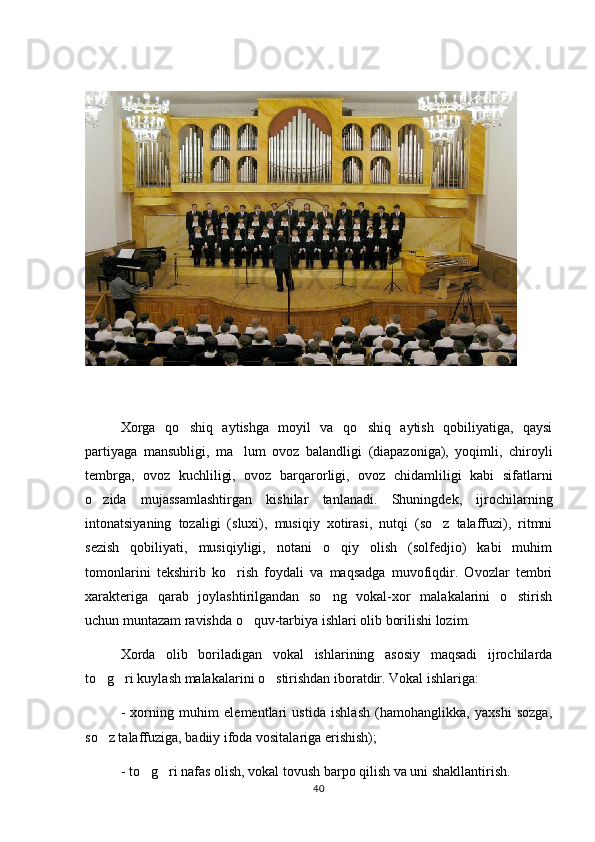 Xorga   qo shiq   aytishga   moyil   va   qo shiq   aytish   qobiliyatiga,   qaysi 
partiyaga   mansubligi,   ma lum   ovoz   balandligi   (diapazoniga),   yoqimli,   chiroyli	

tembrga,   ovoz   kuchliligi,   ovoz   barqarorligi,   ovoz   chidamliligi   kabi   sifatlarni
o zida   mujassamlashtirgan   kishilar   tanlanadi.   Shuningdek,   ijrochilarning	

intonatsiyaning   tozaligi   (sluxi),   musiqiy   xotirasi,   nutqi   (so z   talaffuzi),   ritmni	

sezish   qobiliyati,   musiqiyligi,   notani   o qiy   olish   (solfedjio)   kabi   muhim	

tomonlarini   tekshirib   ko rish   foydali   va   maqsadga   muvofiqdir.   Ovozlar   tembri	

xarakteriga   qarab   joylashtirilgandan   so ng   vokal-xor   malakalarini   o stirish	
 
uchun muntazam ravishda o quv-tarbiya ishlari olib borilishi lozim.	

Xorda   olib   boriladigan   vokal   ishlarining   asosiy   maqsadi   ijrochilarda
to g ri kuylash malakalarini o stirishdan iboratdir. Vokal ishlariga:	
  
-   xorning   muhim   elementlari   ustida   ishlash   (hamohanglikka,   yaxshi   sozga,
so z talaffuziga, badiiy ifoda vositalariga erishish);

- to g ri nafas olish, vokal tovush barpo qilish va uni shakllantirish.	
 
40 
