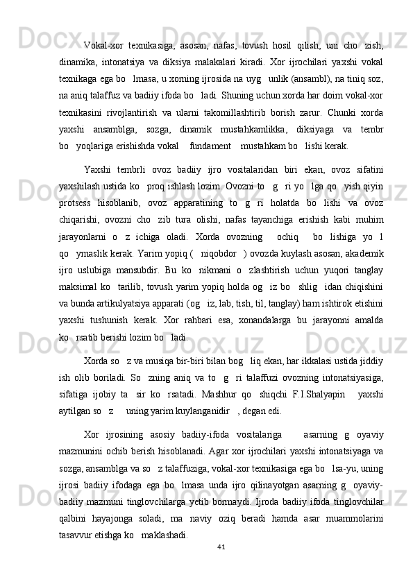 Vokal-xor   texnikasiga,   asosan,   nafas,   tovush   hosil   qilish,   uni   cho zish,
dinamika,   intonatsiya   va   diksiya   malakalari   kiradi.   Xor   ijrochilari   yaxshi   vokal
texnikaga ega bo lmasa, u xorning ijrosida na uyg unlik (ansambl), na tiniq soz,	
 
na aniq talaffuz va badiiy ifoda bo ladi. Shuning uchun xorda har doim vokal-xor	

texnikasini   rivojlantirish   va   ularni   takomillashtirib   borish   zarur.   Chunki   xorda
yaxshi   ansamblga,   sozga,   dinamik   mustahkamlikka,   diksiyaga   va   tembr
bo yoqlariga erishishda vokal  fundament  mustahkam bo lishi kerak. 	
   
Yaxshi   tembrli   ovoz   badiiy   ijro   vositalaridan   biri   ekan,   ovoz   sifatini
yaxshilash ustida ko proq ishlash lozim. Ovozni to g ri yo lga qo yish qiyin	
    
protsess   hisoblanib,   ovoz   apparatining   to g ri   holatda   bo lishi   va   ovoz	
  
chiqarishi,   ovozni   cho zib   tura   olishi,   nafas   tayanchiga   erishish   kabi   muhim	

jarayonlarni   o z   ichiga   oladi.   Xorda   ovozning   ochiq   bo lishiga   yo l	
    
qo ymaslik kerak. Yarim yopiq ( niqobdor ) ovozda kuylash asosan, akademik	
  
ijro   uslubiga   mansubdir.   Bu   ko nikmani   o zlashtirish   uchun   yuqori   tanglay	
 
maksimal   ko tarilib,  tovush  yarim   yopiq holda  og iz bo shlig idan  chiqishini	
   
va bunda artikulyatsiya apparati (og iz, lab, tish, til, tanglay) ham ishtirok etishini	

yaxshi   tushunish   kerak.   Xor   rahbari   esa,   xonandalarga   bu   jarayonni   amalda
ko rsatib berishi lozim bo ladi.	
 
Xorda so z va musiqa bir-biri bilan bog liq ekan, har ikkalasi ustida jiddiy	
 
ish   olib   boriladi.   So zning   aniq   va   to g ri   talaffuzi   ovozning   intonatsiyasiga,	
  
sifatiga   ijobiy   ta sir   ko rsatadi.   Mashhur   qo shiqchi   F.I.Shalyapin   yaxshi	
   
aytilgan so z   uning yarim kuylanganidir , degan edi. 	
  
Xor   ijrosining   asosiy   badiiy-ifoda   vositalariga     asarning   g oyaviy	
 
mazmunini   ochib  berish  hisoblanadi.   Agar  xor  ijrochilari  yaxshi   intonatsiyaga  va
sozga, ansamblga va so z talaffuziga, vokal-xor texnikasiga ega bo lsa-yu, uning	
 
ijrosi   badiiy   ifodaga   ega   bo lmasa   unda   ijro   qilinayotgan   asarning   g oyaviy-	
 
badiiy   mazmuni   tinglovchilarga   yetib   bormaydi.   Ijroda   badiiy   ifoda   tinglovchilar
qalbini   hayajonga   soladi,   ma naviy   oziq   beradi   hamda   asar   muammolarini	

tasavvur etishga ko maklashadi. 	

41 