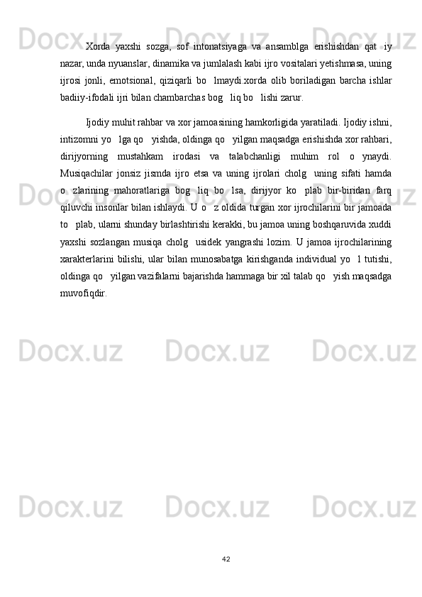 Xorda   yaxshi   sozga,   sof   intonatsiyaga   va   ansamblga   erishishdan   qat iy
nazar, unda nyuanslar, dinamika va jumlalash kabi ijro vositalari yetishmasa, uning
ijrosi   jonli,   emotsional,   qiziqarli   bo lmaydi.xorda   olib   boriladigan   barcha   ishlar	

badiiy-ifodali ijri bilan chambarchas bog liq bo lishi zarur.	
 
Ijodiy muhit rahbar va xor jamoasining hamkorligida yaratiladi. Ijodiy ishni,
intizomni yo lga qo yishda, oldinga qo yilgan maqsadga erishishda xor rahbari,	
  
dirijyorning   mustahkam   irodasi   va   talabchanligi   muhim   rol   o ynaydi.	

Musiqachilar   jonsiz   jismda   ijro   etsa   va   uning   ijrolari   cholg uning   sifati   hamda	

o zlarining   mahoratlariga   bog liq   bo lsa,   dirijyor   ko plab   bir-biridan   farq	
   
qiluvchi insonlar bilan ishlaydi. U o z oldida turgan xor ijrochilarini bir jamoada	

to plab, ularni shunday birlashtirishi kerakki, bu jamoa uning boshqaruvida xuddi	

yaxshi   sozlangan   musiqa   cholg usidek   yangrashi   lozim.   U   jamoa   ijrochilarining	

xarakterlarini   bilishi,   ular   bilan   munosabatga   kirishganda   individual   yo l   tutishi,	

oldinga qo yilgan vazifalarni bajarishda hammaga bir xil talab qo yish maqsadga	
 
muvofiqdir. 
42 