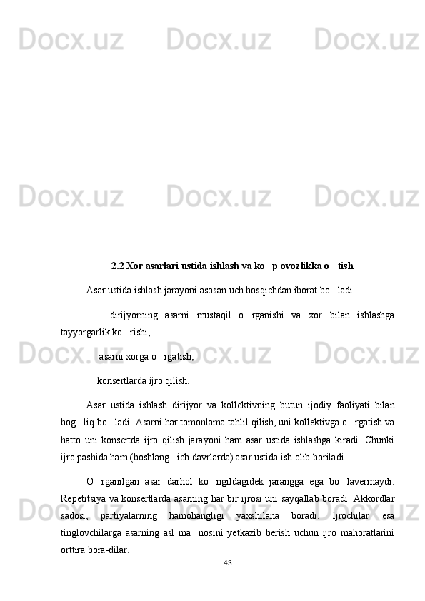 2.2 Xor asarlari ustida ishlash va ko p ovozlikka o tish 
Asar ustida ishlash jarayoni asosan uch bosqichdan iborat bo ladi:	

    dirijyorning   asarni   mustaqil   o rganishi   va   xor   bilan   ishlashga	
 
tayyorgarlik ko rishi;	

  asarni xorga o rgatish;	
 
 konsertlarda ijro qilish.

Asar   ustida   ishlash   dirijyor   va   kollektivning   butun   ijodiy   faoliyati   bilan
bog liq bo ladi. Asarni har tomonlama tahlil qilish, uni kollektivga o rgatish va	
  
hatto   uni   konsertda   ijro   qilish   jarayoni   ham   asar   ustida   ishlashga   kiradi.   Chunki
ijro pashida ham (boshlang ich davrlarda) asar ustida ish olib boriladi.	

O rganilgan   asar   darhol   ko ngildagidek   jarangga   ega   bo lavermaydi.	
  
Repetitsiya va konsertlarda asarning har bir ijrosi uni sayqallab boradi. Akkordlar
sadosi,   partiyalarning   hamohangligi   yaxshilana   boradi.   Ijrochilar   esa
tinglovchilarga   asarning   asl   ma nosini   yetkazib   berish   uchun   ijro   mahoratlarini	

orttira bora-dilar.
43 