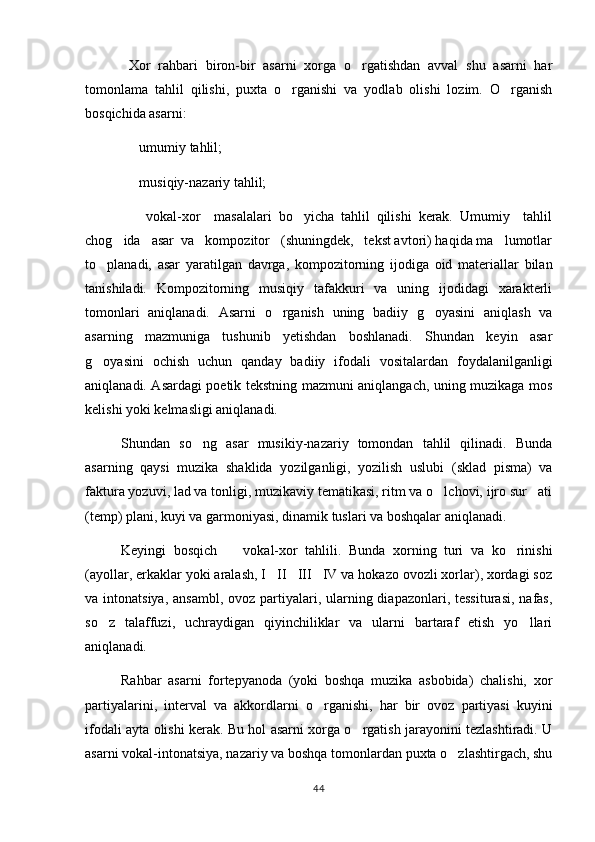   Xor   rahbari   biron-bir   asarni   xorga   o rgatishdan   avval   shu   asarni   har
tomonlama   tahlil   qilishi,   puxta   o rganishi   va   yodlab   olishi   lozim.   O rganish	
 
bosqichida asarni:
  umumiy tahlil;	

  musiqiy-nazariy tahlil;

    vokal-xor     masalalari   bo yicha   tahlil   qilishi   kerak.   Umumiy     tahlil
 
chog ida   asar  va   kompozitor   (shuningdek,   tekst avtori) haqida ma lumotlar
 
to planadi,   asar   yaratilgan   davrga,   kompozitorning   ijodiga   oid   materiallar   bilan	

tanishiladi.   Kompozitorning   musiqiy   tafakkuri   va   uning   ijodidagi   xarakterli
tomonlari   aniqlanadi.   Asarni   o rganish   uning   badiiy   g oyasini   aniqlash   va	
 
asarning   mazmuniga   tushunib   yetishdan   boshlanadi.   Shundan   keyin   asar
g oyasini   ochish   uchun   qanday   badiiy   ifodali   vositalardan   foydalanilganligi	

aniqlanadi. Asardagi poetik tekstning mazmuni aniqlangach, uning muzikaga mos
kelishi yoki kelmasligi aniqlanadi.
Shundan   so ng   asar   musikiy-nazariy   tomondan   tahlil   qilinadi.   Bunda	

asarning   qaysi   muzika   shaklida   yozilganligi,   yozilish   uslubi   (sklad   pisma)   va
faktura yozuvi, lad va tonligi, muzikaviy tematikasi, ritm va o lchovi, ijro sur ati	
 
(temp) plani, kuyi va garmoniyasi, dinamik tuslari va boshqalar aniqlanadi.
Keyingi   bosqich     vokal-xor   tahlili.   Bunda   xorning   turi   va   ko rinishi	
 
(ayollar, erkaklar yoki aralash, I II III IV va hokazo ovozli xorlar), xordagi soz	
  
va intonatsiya, ansambl,  ovoz partiyalari, ularning diapazonlari, tessiturasi,  nafas,
so z   talaffuzi,   uchraydigan   qiyinchiliklar   va   ularni   bartaraf   etish   yo llari	
 
aniqlanadi.
Rahbar   asarni   fortepyanoda   (yoki   boshqa   muzika   asbobida)   chalishi,   xor
partiyalarini,   interval   va   akkordlarni   o rganishi,   har   bir   ovoz   partiyasi   kuyini	

ifodali ayta olishi kerak. Bu hol asarni xorga o rgatish jarayonini tezlashtiradi. U	

asarni vokal-intonatsiya, nazariy va boshqa tomonlardan puxta o zlashtirgach, shu	

44 