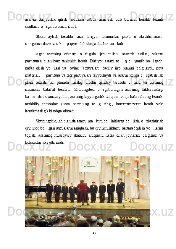 asar-ni   dirijyorlik   qilish   texnikasi   ustida   ham   ish   olib   borishi,   kerakli   texnik
usullarni o rganib olishi shart.
Shuni   aytish   kerakki,   asar   dirijyor   tomonidan   puxta   o zlashtirilmasa,	

o rgatish davrida u ko p qiyinchiliklarga duchor bo ladi.	
  
Agar   asarning   orkestr   jo rligida   ijro   etilishi   nazarda   tutilsa,   orkestr	

partiturasi   bilan   ham   tanishish   kerak.   Dirijyor   asarni   to liq   o rganib   bo lgach,	
  
nafas   olish   yo llari   va   joylari   (sezuralar),   badiiy   ijro   planini   belgilaydi,   nota	

materiali    partitura  va  xor  partiyalari   tayyorlaydi  va   asarni   xorga  o rgatish   ish	
 
plani   tuzadi.   Ish   planida   mashg ulotlar   qanday   tartibda   o tishi   va   ularning	
 
mazmuni   batafsil   beriladi.   Shuningdek,   o rgatiladigan   asarning   fakturasidagi	

ba zi ritmik xususiyatlar, xorning tayyorgarlik darajasi, vaqti kabi ishning texnik,	

tashkiliy   tomonlari   (nota   tekstining   to g riligi,   konsertmeyster   kerak   yoki	
 
kerakmasligi) hisobga olinadi.
Shuningdek, ish planida asarni ma lum bo laklarga bo lish, o zlashtirish
   
qiyinroq bo lgan jumlalarni aniqlash, bu qiyinchiliklarni bartaraf qilish yo llarini	
 
topish,   asarning   musiqaviy   shaklini   aniqlash,   nafas   olish   joylarini   belgilash   va
hokazolar aks ettiriladi.
45 