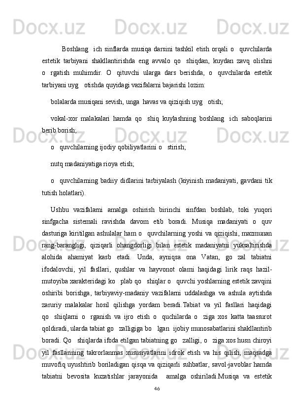   Boshlang ich   sinflarda   musiqa   darsini   tashkil   etish   orqali   o quvchilarda 
estetik   tarbiyani   shakllantirishda   eng   avvalo   qo shiqdan,   kuydan   zavq   olishni	

o rgatish   muhimdir.   O qituvchi   ularga   dars   berishda,   o quvchilarda   estetik	
  
tarbiyani uyg otishda quyidagi vazifalarni bajarishi lozim:	

bolalarda musiqani sevish, unga  havas va qiziqish uyg otish;	

vokal-xor   malakalari   hamda   qo shiq   kuylashning   boshlang ich   saboqlarini	
 
berib borish;
o quvchilarning ijodiy qobiliyatlarini o stirish;	
 
nutq madaniyatiga rioya etish;
o quvchilarning   badiiy  didlarini   tarbiyalash   (kiyinish   madaniyati,  gavdani   tik

tutish holatlari).
Ushbu   vazifalarni   amalga   oshirish   birinchi   sinfdan   boshlab,   toki   yuqori
sinfgacha   sistemali   ravishda   davom   etib   boradi.   Musiqa   madaniyati   o quv	

dasturiga kiritilgan ashulalar  ham o quvchilarning yoshi va qiziqishi, mazmunan	

rang-barangligi,   qiziqarli   ohangdorligi   bilan   estetik   madaniyatni   yuksaltirishda
alohida   ahamiyat   kasb   etadi.   Unda,   ayniqsa   ona   Vatan,   go zal   tabiatni	

ifodalovchi,   yil   fasllari,   qushlar   va   hayvonot   olami   haqidagi   lirik   raqs   hazil-
mutoyiba xarakteridagi ko plab qo shiqlar o quvchi yoshlarning estetik zavqini	
  
oshiribi   borishga,   tarbiyaviy-madaniy   vazifalarni   uddalashga   va   ashula   aytishda
zaruriy   malakalar   hosil   qilishga   yordam   beradi.Tabiat   va   yil   fasllari   haqidagi
qo shiqlarni   o rganish   va   ijro   etish   o quchilarda   o ziga   xos   katta   taassurot	
   
qoldiradi, ularda tabiat go zalligiga bo lgan  ijobiy munosabatlarini shakllantirib	
 
boradi. Qo shiqlarda ifoda etilgan tabiatning go zalligi, o ziga xos husn chiroyi	
  
yil   fasllarining   takrorlanmas   xususiyatlarini   idrok   etish   va   his   qilish,   maqsadga
muvofiq uyushtirib boriladigan qisqa va qiziqarli suhbatlar, savol-javoblar hamda
tabiatni   bevosita   kuzatishlar   jarayonida     amalga   oshiriladi.Musiqa   va   estetik
46 