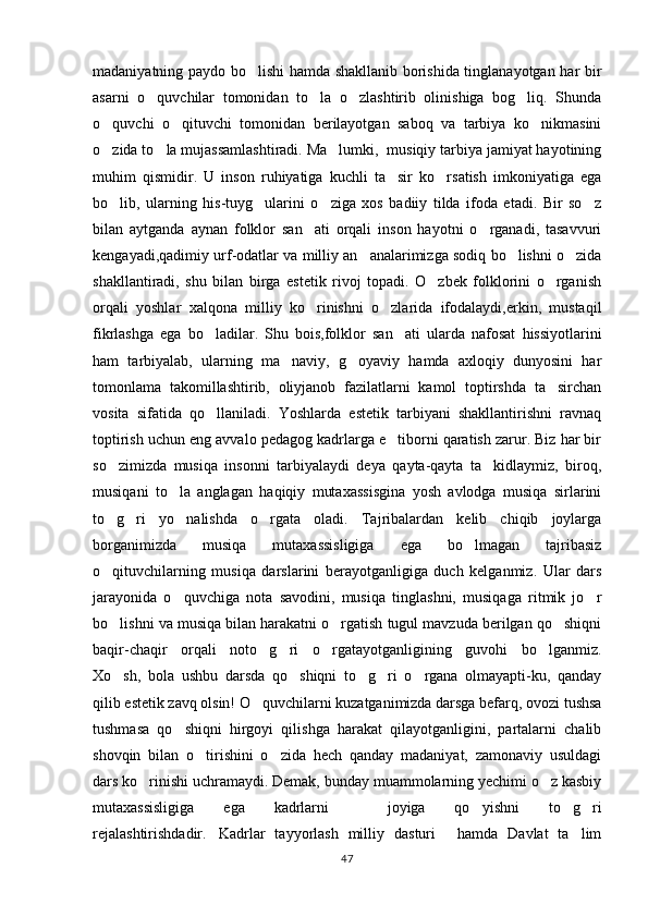 madaniyatning paydo bo lishi hamda shakllanib borishida tinglanayotgan har bir
asarni   o quvchilar   tomonidan   to la   o zlashtirib   olinishiga   bog liq.   Shunda	
   
o quvchi   o qituvchi   tomonidan   berilayotgan   saboq   va   tarbiya   ko nikmasini	
  
o zida to la mujassamlashtiradi. Ma lumki,  musiqiy tarbiya jamiyat hayotining
  
muhim   qismidir.   U   inson   ruhiyatiga   kuchli   ta sir   ko rsatish   imkoniyatiga   ega	
 
bo lib,   ularning   his-tuyg ularini   o ziga   xos   badiiy   tilda   ifoda   etadi.   Bir   so z	
   
bilan   aytganda   aynan   folklor   san ati   orqali   inson   hayotni   o rganadi,   tasavvuri	
 
kengayadi,qadimiy urf-odatlar va milliy an analarimizga sodiq bo lishni o zida	
  
shakllantiradi,   shu   bilan   birga   estetik   rivoj   topadi.   O zbek   folklorini   o rganish	
 
orqali   yoshlar   xalqona   milliy   ko rinishni   o zlarida   ifodalaydi,erkin,   mustaqil	
 
fikrlashga   ega   bo ladilar.   Shu   bois,folklor   san ati   ularda   nafosat   hissiyotlarini	
 
ham   tarbiyalab,   ularning   ma naviy,   g oyaviy   hamda   axloqiy   dunyosini   har	
 
tomonlama   takomillashtirib,   oliyjanob   fazilatlarni   kamol   toptirshda   ta sirchan	

vosita   sifatida   qo llaniladi.   Yoshlarda   estetik   tarbiyani   shakllantirishni   ravnaq	

toptirish uchun eng avvalo pedagog kadrlarga e tiborni qaratish zarur. Biz har bir	

so zimizda   musiqa   insonni   tarbiyalaydi   deya   qayta-qayta   ta kidlaymiz,   biroq,	
 
musiqani   to la   anglagan   haqiqiy   mutaxassisgina   yosh   avlodga   musiqa   sirlarini	

to g ri   yo nalishda   o rgata   oladi.   Tajribalardan   kelib   chiqib   joylarga	
   
borganimizda   musiqa   mutaxassisligiga   ega   bo lmagan   tajribasiz	

o qituvchilarning   musiqa   darslarini   berayotganligiga   duch   kelganmiz.   Ular   dars	

jarayonida   o quvchiga   nota   savodini,   musiqa   tinglashni,   musiqaga   ritmik   jo r	
 
bo lishni va musiqa bilan harakatni o rgatish tugul mavzuda berilgan qo shiqni	
  
baqir-chaqir   orqali   noto g ri   o rgatayotganligining   guvohi   bo lganmiz.	
   
Xo sh,   bola   ushbu   darsda   qo shiqni   to g ri   o rgana   olmayapti-ku,   qanday	
    
qilib estetik zavq olsin! O quvchilarni kuzatganimizda darsga befarq, ovozi tushsa	

tushmasa   qo shiqni   hirgoyi   qilishga   harakat   qilayotganligini,   partalarni   chalib	

shovqin   bilan   o tirishini   o zida   hech   qanday   madaniyat,   zamonaviy   usuldagi	
 
dars ko rinishi uchramaydi. Demak, bunday muammolarning yechimi o z kasbiy	
 
mutaxassisligiga   ega   kadrlarni     joyiga   qo yishni   to g ri	
  
rejalashtirishdadir. Kadrlar   tayyorlash   milliy   dasturi   hamda   Davlat   ta lim	
  
47 