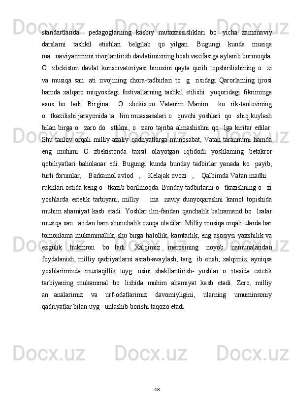 standartlarida     pedagoglarning   kasbiy   mutaxassisliklari   bo yicha   zamonaviy
darslarni   tashkil   etishlari   belgilab   qo yilgan.   Bugungi   kunda   musiqa	

ma naviyatimizni rivojlantirish davlatimizning bosh vazifasiga aylanib bormoqda.	

O zbekiston   davlat   konservatoriyasi   binosini   qayta   qurib   topshirilishining   o zi
 
va   musiqa   san ati   rivojining   chora-tadbirlari   to g risidagi   Qarorlarning   ijrosi	
  
hamda   xalqaro   miqyosdagi   festivallarning   tashkil   etilishi     yuqoridagi   fikrimizga
asos   bo ladi.   Birgina   O zbekiston   Vatanim   Manim   ko rik-tanlovining	
    
o tkazilishi jarayonida ta lim muassasalari o quvchi yoshlari  qo shiq kuylash	
   
bilan   birga   o zaro   do stlikni,   o zaro   tajriba   almashishni   qo lga   kiritar   edilar.	
   
Shu   tanlov   orqali   milliy-azaliy   qadriyatlarga   munosabat,   Vatan   tarannumi   hamda
eng   muhimi   O zbekistonda   taxsil   olayotgan   iqtidorli   yoshlarning   betakror	

qobiliyatlari   baholanar   edi.   Bugungi   kunda   bunday   tadbirlar   yanada   ko payib,	

turli forumlar,  Barkamol avlod ,  Kelajak ovozi ,  Qalbimda Vatan madhi	
     
ruknlari ostida keng o tkazib borilmoqda. Bunday tadbirlarni o tkazishning o zi	
  
yoshlarda   estetik   tarbiyani,   milliy     ma naviy   dunyoqarashni   kamol   topishida	
 
muhim   ahamiyat   kasb   etadi.   Yoshlar   ilm-fandan   qanchalik   bahramand   bo lsalar	

musiqa san atidan ham shunchalik ozuqa oladilar. Milliy musiqa orqali ularda har	

tomonlama mukammallik, shu birga halollik, kamtarlik, eng asosiysi  yaxshilik va
ezgulik   hukmron   bo ladi.   Xalqimiz   merosining   noyob   namunalaridan	

foydalanish,   milliy   qadriyatlarni   asrab-avaylash,   targ ib   etish,   xalqimiz,   ayniqsa	

yoshlarimizda   mustaqillik   tuyg usini   shakllantirish-   yoshlar   o rtasida   estetik	
 
tarbiyaning   mukammal   bo lishida   muhim   ahamiyat   kasb   etadi.   Zero,   milliy	

an analarimiz   va   urf-odatlarimiz   davomiyligini,   ularning   umuminsoniy	

qadriyatlar bilan uyg unlashib borishi taqozo etadi.  	

48 