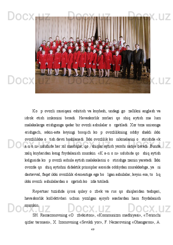 Ko p   ovozli   musiqani   eshitish   va   kuylash,   undagi   go zallikni   anglash   va 
idrok   etish   imkonini   beradi.   Havaskorlik   xorlari   qo shiq   aytish   ma lum	
 
malakalarga erishgunga qadar bir ovozli ashulalar o rgatiladi. Xor toza unisonga	

erishgach,   sekin-asta   keyingi   bosqich   ko p   ovozlilikning   oddiy   shakli   ikki	

ovozlilikka o tish davri boshlanadi. Ikki ovozlilik ko nikmalarini o stirishda «k	
  
a n o n» uslubida har xil mashqlar, qo shiqlar aytish yaxshi natija beradi. Bunda	

xalq  kuylaridan   keng  foydalanish   mumkin.  «K   a-n  o   n»  uslubida   qo shiq   aytish	

kelgusida ko p ovozli ashula aytish malakalarini o stirishga zamin yaratadi. Ikki	
 
ovozda qo shiq aytishni didaktik prinsiplar asosida oddiydan murakkabga, ya ni	
 
dastavval, faqat ikki ovozlilik elementiga ega bo lgan ashulalar, keyin esa, to liq	
 
ikki ovozli  ashulalardan o rgatish ko zda tutiladi.	
 
Repertuar   tuzishda   ijrosi   qulay   o zbek   va   rus   qo shiqlaridan   tashqari,	
 
havaskorlik   kollektivlari   uchun   yozilgan   ajoyib   asarlardan   ham   foydalanish
mumkin.
SH.   Ramazonovning   «O zbekiston»,   «Kommunizm   madhiyasi»,   «Terimchi	

qizlar   taronasi»,   X.   Izomovning   «Sevikli   yor»,   F.   Nazarovning   «Ohangaron»,   A.
49 