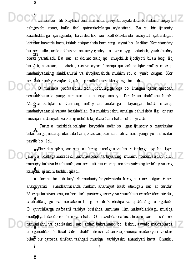 Jamoa   bo lib   kuylash   ommani   musiqaviy   tarbiyalashda   kishilarni   loqayd
eshituvchi   emas,   balki   faol   qatnashchilarga   aylantiradi.   Ba zi   bir   ijtimoiy	

kuzatishlarga   qaraganda,   havaskorlik   xor   kollektivlarida   astoydil   qatnashgan
kishilar hayotda ham, ishlab chiqarishda ham serg ayrat bo ladilar. Xor shunday	
 
bir san atki, unda adabiy va musiqiy ijodiyot o zaro uyg unlashib, yaxlit badiiy	
  
obraz   yaratiladi.   Bu   san at   doimo   xalq   qo shiqchilik   ijodiyoti   bilan   bog liq	
  
bo lib,   xususan,   o zbek   ,   rus   va   ayrim   boshqa   qardosh   xalqlar   milliy   musiqa	
 
madaniyatining   shakllanishi   va   rivojlanishida   muhim   rol   o ynab   kelgan.   Xor	

san ati  ijodiy rivojlandi, u ko p millatli xarakterga ega bo ldi..	
  
O tmishda   professional   xor   ijrochiligiga   ega   bo lmagan   qator   qardosh	
 
respublikalarda   yangi   xor   san ati   o ziga   xos   yo llar   bilan   shakllana   bordi.	
  
Mazkur   xalqlar   o zlarining   milliy   an analariga     tayangan   holda   musiqa	
 
madaniyatlarini yarata boshladilar. Bu muhim ishni  amalga oshirishda ilg or rus	

musiqa madaniyati va xor ijrochilik tajribasi ham katta rol o ynadi.	

  Tarix   o tmishida   xalqlar     hayotida   sodir   bo lgan   ijtimoiy   o zgarishlar	
  
bilan birga, musiqa olamida ham, xususan, xor san atida ham yangi yo nalishlar	
 
paydo bo ldi. 	

Shunday   qilib,   xor   san ati   keng   tarqalgan   va   ko p   turlarga   ega   bo lgan	
  
janr.Ta kidlaganimizdek,   umumestetik   tarbiyaning   muhim   tomonlaridan   biri,	

musiqiy tarbiya hisoblanib, xor san ati esa musiqa madaniyatining tarkibiy va eng	

xalqchil qismini tashkil qiladi.
  Jamoa   bo lib   kuylash   madaniy   hayotimizda   keng   o rinni   tutgan,   inson	
 
shaxsiyatini     shakllantirishda   muhim   ahamiyat   kasb   etadigan   san at   turidir.	

Musiqa tarbiyasi esa, nafosat tarbiyasining asosiy va murakkab qirralaridan biridir,
u   atrofdagi   go zal   narsalarni   to g ri   idrok   etishga   va   qadrlashga   o rgatadi.	
   
O quvchilarga   nafosatli   tarbiya   berishda   umumta lim   maktablaridagi,   musiqa	
 
madaniyati darslarini ahamiyati katta. O quvchilar nafosat hissini, san at sirlarini	
 
tushunishni   va   qadrlashni,   san atdan   bahramand   bo lishni,   avvalo   maktablarda	
 
o rganadilar. Nafosat didini shakllantirish uchun esa, musiqa madaniyati darslari	

bilan   bir   qatorda   sinfdan   tashqari   musiqa     tarbiyasini   ahamiyati   katta.   Chunki,
56
.
 
J
o
‘
r
а
е
v
а
 
А
z
i
z
а
О
P
B
 
b
o
‘
l
i
m
i
d
а
n
:
А
ҳ
m
е
d
о
v
а
 
M
о
ҳ
i
g
u
l
B
о
b
о
n
а
z
а
r
о
v
а
 
N
а
f
i
s
а
N
а
b
i
е
v
а
 
Ҳ
а
n
i
f
а
S
а
y
d
u
l
l
а
е
v
а
 
Z
u
l
f
i
y
a
D
а
m
а
е
v
а
 
G
u
l
n
о
z
а
P
i
r
n
а
z
а
r
о
v
а
 
M
а
ҳ
k
а
m
I
I
.
А
k
u
s
h
е
r
l
i
k
 
c
h
а
қ
а
l
о
қ
l
а
r
 
b
o
‘
l
i
m
i
d
а
n
:
J
o
‘
r
а
е
v
а
 
S
h
о
ҳ
i
s
t
а
R
а
ҳ
m
а
t
о
v
а
 
X
u
r
s
h
i
d
а
S
о
ҳ
i
b
о
v
а
 
D
i
l
а
f
r
u
z
X
а
l
i
l
о
v
а
 
Z
u
l
а
y
ҳ
о
О
s
t
о
n
о
v
а
 
S
h
а
k
а
r
I
.
 
 
А
k
u
s
h
е
r
l
i
k
 
b
o
‘
l
i
m
i
d
а
n
:
B
о
z
о
r
о
v
а
 
G
u
l
n
о
r
а
Қ
u
r
b
о
n
о
v
а
 
B
i
b
i
s
о
r
а
P
i
r
n
а
z
а
r
о
v
а
 
L
а
y
l
о
C
h
о
r
i
е
v
а
 
S
h
о
ҳ
i
s
t
а
T
o
‘
l
а
е
v
а
 
D
i
l
s
о
r
а
I
.
 
А
k
u
s
h
е
r
l
i
k
 
c
h
а
қ
а
l
о
қ
l
а
r
 
b
o
‘
l
i
m
i
d
а
n
:
1
.
 
E
r
n
а
z
а
r
о
v
а
 
G
u
l
s
а
n
а
m
2
.
 
E
r
n
а
z
а
r
о
v
а
 
M
u
ҳ
а
b
b
а
t 