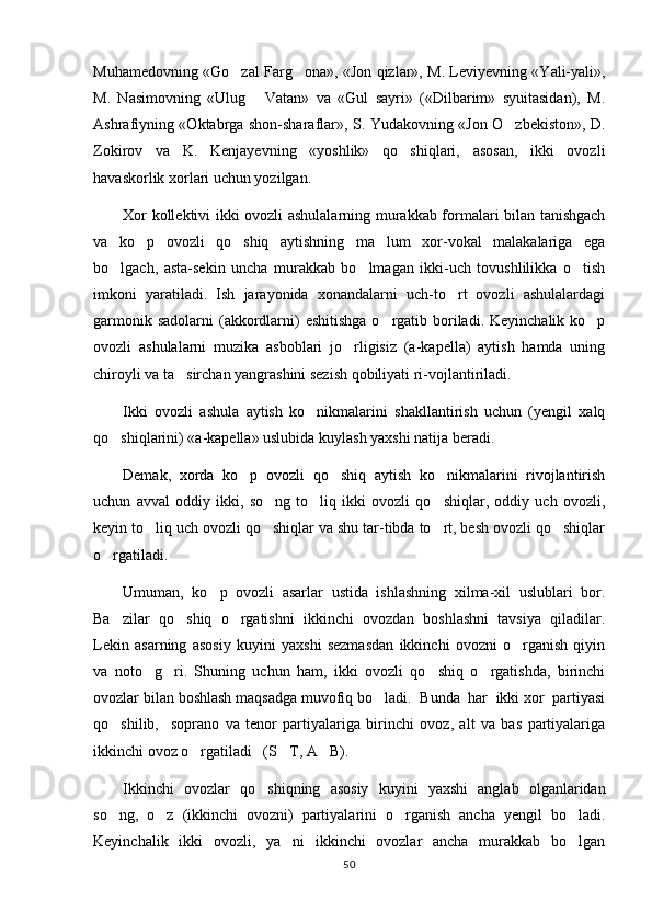 Muhamedovning «Go zal Farg ona», «Jon qizlar», M. Leviyevning «Yali-yali», 
M.   Nasimovning   «Ulug   Vatan»   va   «Gul   sayri»   («Dilbarim»   syuitasidan),   M.	

Ashrafiyning «Oktabrga shon-sharaflar», S. Yudakovning «Jon O zbekiston», D.	

Zokirov   va   K.   Kenjayevning   «yoshlik»   qo shiqlari,   asosan,   ikki   ovozli	

havaskorlik xorlari uchun yozilgan.
Xor kollektivi ikki ovozli ashulalarning murakkab formalari bilan tanishgach
va   ko p   ovozli   qo shiq   aytishning   ma lum   xor-vokal   malakalariga   ega	
  
bo lgach,   asta-sekin   uncha   murakkab   bo lmagan   ikki-uch   tovushlilikka   o tish	
  
imkoni   yaratiladi.   Ish   jarayonida   xonandalarni   uch-to rt   ovozli   ashulalardagi	

garmonik sadolarni  (akkordlarni)  eshitishga  o rgatib boriladi. Keyinchalik  ko p	
 
ovozli   ashulalarni   muzika   asboblari   jo rligisiz   (a-kapella)   aytish   hamda   uning	

chiroyli va ta sirchan yangrashini sezish qobiliyati ri-vojlantiriladi.	

Ikki   ovozli   ashula   aytish   ko nikmalarini   shakllantirish   uchun   (yengil   xalq	

qo shiqlarini) «a-kapella» uslubida kuylash yaxshi natija beradi.	

Demak,   xorda   ko p   ovozli   qo shiq   aytish   ko nikmalarini   rivojlantirish	
  
uchun   avval   oddiy   ikki,   so ng   to liq   ikki   ovozli   qo shiqlar,   oddiy   uch   ovozli,	
  
keyin to liq uch ovozli qo shiqlar va shu tar-tibda to rt, besh ovozli qo shiqlar	
   
o rgatiladi.	

Umuman,   ko p   ovozli   asarlar   ustida   ishlashning   xilma-xil   uslublari   bor.	

Ba zilar   qo shiq   o rgatishni   ikkinchi   ovozdan   boshlashni   tavsiya   qiladilar.	
  
Lekin   asarning   asosiy   kuyini   yaxshi   sezmasdan   ikkinchi   ovozni   o rganish   qiyin	

va   noto g ri.   Shuning   uchun   ham,   ikki   ovozli   qo shiq   o rgatishda,   birinchi	
   
ovozlar bilan boshlash maqsadga muvofiq bo ladi.  Bunda  har  ikki xor  partiyasi	

qo shilib,     soprano   va   tenor   partiyalariga   birinchi   ovoz,   alt   va   bas   partiyalariga	

ikkinchi ovoz o rgatiladi   (S T, A B).	
  
Ikkinchi   ovozlar   qo shiqning   asosiy   kuyini   yaxshi   anglab   olganlaridan	

so ng,   o z   (ikkinchi   ovozni)   partiyalarini   o rganish   ancha   yengil   bo ladi.	
   
Keyinchalik   ikki   ovozli,   ya ni   ikkinchi   ovozlar   ancha   murakkab   bo lgan	
 
50 