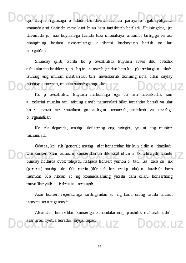 qo shiq   o rgatishga   o tiladi.   Bu   davrda   har   bir   partiya   o rgatilayotganda   
xonandalarni   ikkinchi   ovoz   kuyi   bilan   ham   tanishtirib   boriladi.   Shuningdek,   ijro
davomida   jo rsiz   kuylash-ga   hamda   toza   intonatsiya,   ansambl   birligiga   va   xor	

ohangining   boshqa   elementlariga   e tiborni   kuchaytirib   borish   yo llari	
 
o rgatiladi.	

Shunday   qilib,   xorda   ko p   ovozlilikda   kuylash   avval   ikki   ovozlik	

ashulalardan boshlanib, to liq to rt ovozli (undan ham ko p) asarlarga o tiladi.	
   
Buning   eng   muhim   shartlaridan   biri,   havaskorlik   xorining   nota   bilan   kuylay
olishiga, umuman, muzika savodiga bog liq.	

Ko p   ovozlilikda   kuylash   mahoratiga   ega   bo lish   havaskorlik   xori	
 
a zolarini   muzika   san atining   ajoyib   namunalari   bilan   tanishtira   boradi   va   ular	
 
ko p   ovozli   xor   muzikasi   go zalligini   tushunish,   qadrlash   va   sevishga
 
o rganadilar.

Ko rik   deganda,   mashg ulotlarning   eng   oxirgisi,   ya ni   eng   muhimi	
  
tushuniladi.
Odatda, ko rik (general)  mashg ulot  konsertdan  bir  kun oldin o tkaziladi.	
  
Uni   konsert   kuni,   xususan,   konsertdan   bir-ikki   soat   oldin   o tkazilmaydi,   chunki	

bunday   hollarda   ovoz   toliqadi,   natijada   konsert   yomon   o tadi.   Ba zida   ko rik	
  
(general)   mashg ulot   ikki   marta   (ikki-uch   kun   oralig ida)   o tkazilishi   ham	
  
mumkin.   Ko rikdan   so ng   xonandalarning   yaxshi   dam   olishi   konsertning	
 
muvaffaqiyatli o tishini ta minlaydi.	
 
Asar   konsert   repertuariga   kiritilgandan   so ng   ham,   uning   ustida   ishlash	

jarayoni aslo tugamaydi.
Aksincha,   konsertdan   konsertga   xonandalarning   ijrochilik   mahorati   oshib,
asar ijrosi «yetila boradi», sayqal topadi.
51 
