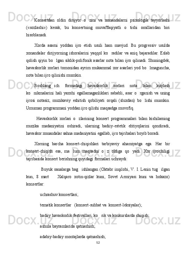 Konsertdan   oldin   dirijyor   o zini   va   xonandalarni   psixologik   tayyorlashi
(«sozlashi»)   kerak,   bu   konsertning   muvaffaqiyatli   o tishi   omillaridan   biri	

hisoblanadi.
Xorda   asarni   yoddan   ijro   etish   usuli   ham   mavjud.   Bu   progressiv   usulda
xonandalar   dirijyorning   ishoralarini   yaqqol   ko radilar   va   aniq   bajaradilar.   Eslab	

qolish qiyin bo lgan siklik-polifonik asarlar nota bilan ijro qilinadi. Shuningdek,	

havaskorlik xorlari  tomonidan ayrim mukammal xor  asarlari  yod bo lmaguncha,	

nota bilan ijro qilinishi mumkin.
Boshlang ich   formadagi   havaskorlik   xorlari   nota   bilan   kuylash	

ko nikmalarini   hali   yaxshi   egallamaganliklari   sababli,   asar   o rganish   va   uning	
 
ijrosi   notasiz,   muzikaviy   eshitish   qobiliyati   orqali   (sluxdan)   bo lishi   mumkin.	

Umuman programmani yoddan ijro qilishi maqsadga muvofiq.
  Havaskorlik   xorlari   o zlarining   konsert   programmalari   bilan   kishilarning	

muzika   madaniyatini   oshiradi,   ularning   badiiy-estetik   ehtiyojlarini   qondiradi,
havaskor xonandalar sahna madaniyatini egallab, ijro tajribalari boyib boradi.
Xorning   barcha   konsert-chiqishlari   tarbiyaviy   ahamiyatga   ega.   Har   bir
konsert-chiqish   esa,   ma lum   maqsadni   o z   oldiga   qo yadi.   Xor   ijrochiligi	
  
tajribasida konsert berishning quyidagi formalari uchraydi:
    Buyuk   sanalarga   bag ishlangan   (Oktabr   inqilobi,   V.   I.   Lenin   tug ilgan	
  
kun,   8   mart     Xalqaro   xotin-qizlar   kuni,   Sovet   Armiyasi   kuni   va   hokazo)	

konsertlar:
  uchrashuv konsertlari;	

  tematik konsertlar   (konsert-suhbat va  konsert-leksiyalar);

  badiiy havaskorlik festivallari, ko rik va konkurslarda chiqish;
 
  ashula bayramlarida qatnashish;

  adabiy-badiiy montajlarda qatnashish;

52 