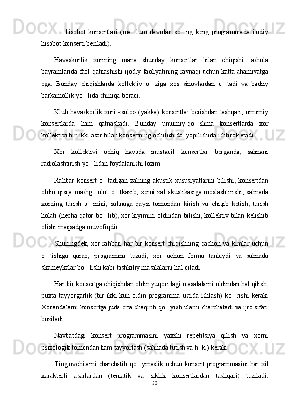     hisobot   konsertlari   (ma lum   davrdan   so ng   keng   programmada   ijodiy  
hisobot konserti beriladi).
Havaskorlik   xorining   mana   shunday   konsertlar   bilan   chiqishi,   ashula
bayramlarida faol qatnashishi  ijodiy faoliyatining ravnaqi uchun katta ahamiyatga
ega.   Bunday   chiqishlarda   kollektiv   o ziga   xos   sinovlardan   o tadi   va   badiiy	
 
barkamollik yo lida chiniqa boradi.	

Klub havaskorlik  xori  «solo»  (yakka)   konsertlar  berishdan  tashqari,  umumiy
konsertlarda   ham   qatnashadi.   Bunday   umumiy-qo shma   konsertlarda   xor	

kollektivi bir-ikki asar bilan konsertning ochilishida, yopilishida ishtirok etadi.
Xor   kollektivi   ochiq   havoda   mustaqil   konsertlar   berganda,   sahnani
radiolashtirish yo lidan foydalanishi lozim.	

Rahbar   konsert   o tadigan   zalning   akustik   xususiyatlarini   bilishi,   konsertdan	

oldin   qisqa   mashg ulot   o tkazib,   xorni   zal   akustikasiga   moslashtirishi,   sahnada	
 
xorning   turish   o rnini,   sahnaga   qaysi   tomondan   kirish   va   chiqib   ketish,   turish

holati (necha qator bo lib), xor kiyimini oldindan bilishi, kollektiv bilan kelishib	

olishi maqsadga muvofiqdir.
Shuningdek, xor rahbari har bir konsert-chiqishning qachon va kimlar uchun
o tishiga   qarab,   programma   tuzadi,   xor   uchun   forma   tanlaydi   va   sahnada	

skameykalar bo lishi kabi tashkiliy masalalarni hal qiladi.	

Har bir konsertga chiqishdan oldin yuqoridagi masalalarni oldindan hal qilish,
puxta  tayyorgarlik  (bir-ikki   kun   oldin   programma   ustida   ishlash)   ko rishi   kerak.	

Xonandalarni konsertga juda erta chaqirib qo yish ularni charchatadi va ijro sifati	

buziladi.
Navbatdagi   konsert   programmasini   yaxshi   repetitsiya   qilish   va   xorni
psixologik tomondan ham tayyorlash (sahnada tutish va h. k.) kerak.
Tinglovchilarni charchatib qo ymaslik uchun konsert  programmasini har xil	

xarakterli   asarlardan   (tematik   va   siklik   konsertlardan   tashqari)   tuziladi.
53 