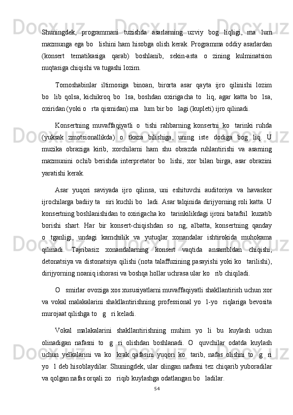 Shuningdek,   programmani   tuzishda   asarlarning   uzviy   bog liqligi,   ma lum 
mazmunga ega bo lishini  ham hisobga olish kerak. Programma oddiy asarlardan	

(konsert   tematikasiga   qarab)   boshlanib,   sekin-asta   o zining   kulminatsion	

nuqtasiga chiqishi va tugashi lozim.
Tomoshabinlar   iltimosiga   binoan,   birorta   asar   qayta   ijro   qilinishi   lozim
bo lib   qolsa,   kichikroq   bo lsa,   boshdan   oxirigacha   to liq,   agar   katta   bo lsa,	
   
oxiridan (yoki o rta qismidan) ma lum bir bo lagi (kupleti) ijro qilinadi.	
  
Konsertning   muvaffaqiyatli   o tishi   rahbarning   konsertni   ko tarinki   ruhda	
 
(yuksak   zmotsionallikda)   o tkaza   bilishiga,   uning   iste dodiga   bog liq.   U	
  
muzika   obraziga   kirib,   xorchilarni   ham   shu   obrazda   ruhlantirishi   va   asarning
mazmunini   ochib   berishda   interpretator   bo lishi,   xor   bilan   birga,   asar   obrazini	

yaratishi kerak.
Asar   yuqori   saviyada   ijro   qilinsa,   uni   eshituvchi   auditoriya   va   havaskor
ijrochilarga badiiy ta siri kuchli bo ladi. Asar talqinida dirijyorning roli katta. U	
 
konsertning boshlanishidan to oxirigacha ko tarinkilikdagi ijroni batafsil   kuzatib	

borishi   shart.   Har   bir   konsert-chiqishdan   so ng,   albatta,   konsertning   qanday	

o tganligi,   undagi   kamchilik   va   yutuqlar   xonandalar   ishtirokida   muhokama	

qilinadi.   Tajribasiz   xonandalarning   konsert   vaqtida   ansambldan   chiqishi,
detonatsiya va distonatsiya qilishi (nota talaffuzining pasayishi yoki ko tarilishi),	

dirijyorning noaniq ishorasi va boshqa hollar uchrasa ular ko rib chiqiladi.	

O smirlar ovoziga xos xususiyatlarni muvaffaqiyatli shakllantirish uchun xor	

va   vokal   malakalarini   shakllantirishning   professional   yo l-yo riqlariga   bevosita	
 
murojaat qilishga to g ri keladi.	
 
Vokal   malakalarini   shakllantirishning   muhim   yo li   bu   kuylash   uchun	

olinadigan   nafasni   to g ri   olishdan   boshlanadi.   O quvchilar   odatda   kuylash	
  
uchun   yelkalarini   va   ko krak   qafasini   yuqori   ko tarib,   nafas   olishni   to g ri	
   
yo l deb hisoblaydilar. Shuningdek, ular olingan nafasni tez chiqarib yuboradilar	

va qolgan nafas orqali zo riqib kuylashga odatlangan bo ladilar.	
 
54 