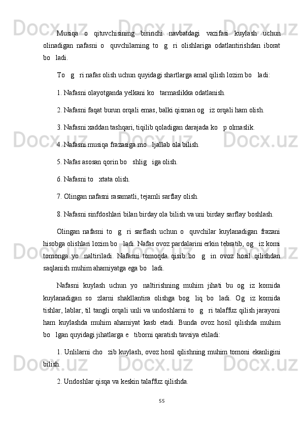 Musiqa   o qituvchisining   birinchi   navbatdagi   vazifasi   kuylash   uchun
olinadigan   nafasni   o quvchilarning   to g ri   olishlariga   odatlantirishdan   iborat	
  
bo ladi.	

To g ri nafas olish uchun quyidagi shartlarga amal qilish lozim bo ladi:	
  
1. Nafasni olayotganda yelkani ko tarmaslikka odatlanish.	

2. Nafasni faqat burun orqali emas, balki qisman og iz orqali ham olish.	

3. Nafasni xaddan tashqari, tiqilib qoladigan darajada ko p olmaslik.	

4. Nafasni musiqa frazasiga mo ljallab ola bilish.	

5. Nafas asosan qorin bo shlig iga olish.	
 
6. Nafasni to xtata olish.	

7. Olingan nafasni rasamatli, tejamli sarflay olish.
8. Nafasni sinfdoshlari bilan birday ola bilish va uni birday sarflay boshlash.
Olingan   nafasni   to g ri   sarflash   uchun   o quvchilar   kuylanadigan   frazani	
  
hisobga olishlari lozim bo ladi. Nafas ovoz pardalarini erkin tebratib, og iz komi	
 
tomonga   yo naltiriladi.   Nafasni   tomoqda   qisib   bo g in   ovoz   hosil   qilishdan	
  
saqlanish muhim ahamiyatga ega bo ladi.	

Nafasni   kuylash   uchun   yo naltirishning   muhim   jihati   bu   og iz   komida	
 
kuylanadigan   so zlarni   shakllantira   olishga   bog liq   bo ladi.   Og iz   komida	
   
tishlar, lablar, til tangli orqali unli va undoshlarni to g ri talaffuz qilish jarayoni	
 
ham   kuylashda   muhim   ahamiyat   kasb   etadi.   Bunda   ovoz   hosil   qilishda   muhim
bo lgan quyidagi jihatlarga e tiborni qaratish tavsiya etiladi:	
 
1. Unlilarni cho zib kuylash, ovoz hosil qilishning muhim tomoni ekanligini	

bilish.
2. Undoshlar qisqa va keskin talaffuz qilishda.
55 
