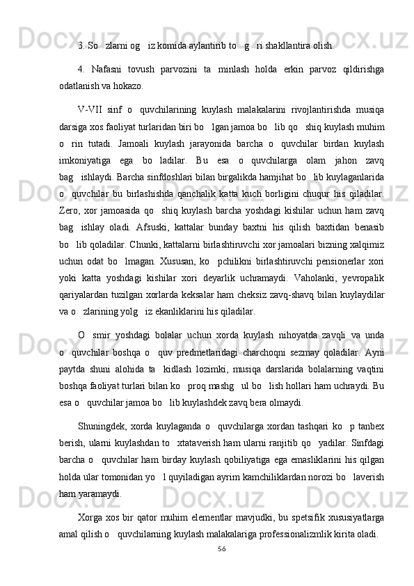 3. So zlarni og iz komida aylantirib to g ri shakllantira olish.   
4.   Nafasni   tovush   parvozini   ta minlash   holda   erkin   parvoz   qildirishga	

odatlanish va hokazo.
V-VII   sinf   o quvchilarining   kuylash   malakalarini   rivojlantirishda   musiqa	

darsiga xos faoliyat turlaridan biri bo lgan jamoa bo lib qo shiq kuylash muhim	
  
o rin   tutadi.   Jamoali   kuylash   jarayonida   barcha   o quvchilar   birdan   kuylash	
 
imkoniyatiga   ega   bo ladilar.   Bu   esa   o quvchilarga   olam   jahon   zavq	
 
bag ishlaydi. Barcha sinfdoshlari bilan birgalikda hamjihat bo lib kuylaganlarida	
 
o quvchilar   bu   birlashishda   qanchalik   katta   kuch   borligini   chuqur   his   qiladilar.	

Zero,   xor   jamoasida   qo shiq   kuylash   barcha   yoshdagi   kishilar   uchun   ham   zavq	

bag ishlay   oladi.   Afsuski,   kattalar   bunday   baxtni   his   qilish   baxtidan   benasib	

bo lib qoladilar. Chunki, kattalarni birlashtiruvchi xor jamoalari bizning xalqimiz

uchun   odat   bo lmagan.   Xususan,   ko pchilikni   birlashtiruvchi   pensionerlar   xori	
 
yoki   katta   yoshdagi   kishilar   xori   deyarlik   uchramaydi.   Vaholanki,   yevropalik
qariyalardan tuzilgan xorlarda keksalar ham  cheksiz zavq-shavq bilan kuylaydilar
va o zlarining yolg iz ekanliklarini his qiladilar.	
 
O smir   yoshdagi   bolalar   uchun   xorda   kuylash   nihoyatda   zavqli   va   unda	

o quvchilar   boshqa   o quv   predmetlaridagi   charchoqni   sezmay   qoladilar.   Ayni	
 
paytda   shuni   alohida   ta kidlash   lozimki,   musiqa   darslarida   bolalarning   vaqtini	

boshqa faoliyat turlari bilan ko proq mashg ul bo lish hollari ham uchraydi. Bu	
  
esa o quvchilar jamoa bo lib kuylashdek zavq bera olmaydi.	
 
Shuningdek,   xorda   kuylaganda   o quvchilarga   xordan   tashqari   ko p   tanbex	
 
berish, ularni kuylashdan to xtataverish ham ularni ranjitib qo yadilar. Sinfdagi	
 
barcha  o quvchilar   ham   birday  kuylash   qobiliyatiga  ega  emasliklarini  his   qilgan	

holda ular tomonidan yo l quyiladigan ayrim kamchiliklardan norozi bo laverish	
 
ham yaramaydi.
Xorga  xos  bir  qator  muhim   elementlar   mavjudki, bu  spetsifik  xususiyatlarga
amal qilish o quvchilarning kuylash malakalariga professionalizmlik kirita oladi.	

56 