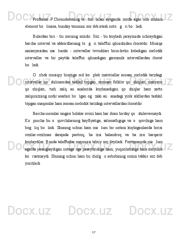 Professor   P.Chesnokovning   ta biri   bilan   aytganda   xorda   agar   uch   muhim
element bo lmasa, bunday tomonni xor deb atash noto g ri bo ladi.	
   
Bulardan  biri  -   bu xorning sozidir.  Soz  -  bu  kuylash  jarayonida  uchraydigan
barcha   interval   va   akkordlarning   to g ri   talaffuz   qilinishidan   iboratdir.   Musiqa	
 
nazariyasidan   ma lumki   -   intervallar   tovushlari   birin-ketin   keladigan   melodik	

intervallar   va   bir   paytda   talaffuz   qilinadigan   garmonik   intervallardan   iborat
bo ladi.	

O zbek   musiqiy   bisotiga   oid   ko plab   materiallar   asosan   melodik   tarzdagi	
 
intervallar   qo shilmasidan   tashkil   topgan,   xususan   folklor   qo shiqlari,   marosim	
 
qo shiqlari,   turli   xalq   an analarida   kuylanadigan   qo shiqlar   ham   xatto	
  
xalqimizning nodir asarlari bo lgan og zaki  an anadagi  yirik sikllardan tashkil	
  
topgan maqomlar ham asosan melodik tarzdagi intervallardan iboratdir.
Barcha insonlar singari bolalar ovozi ham har doim birday qo shilavermaydi.	

Ko pincha   bu   o quvchilarning   kayfiyatiga,   salomatligiga   va   o quvchiga   ham	
  
bog liq   bo ladi.   Shuning   uchun   ham   ma lum   bir   notani   kuylaganlarida   birisi
  
sezilar-sezilmas   darajada   pastroq,   ba zisi   balandroq   va   ba zisi   barqaror	
 
kuylaydilar. Bunda talaffuzlar majmuisi tabiiy soz deyiladi. Fortepianoda ma lum	

agarda jaranglaydigan notaga ega pasaytirishga ham, yuqorilatishga ham moyillik
ko rsatmaydi. Shuning uchun ham bu cholg u asbobining sozini  tekkis soz deb	
 
yuritiladi .
57 