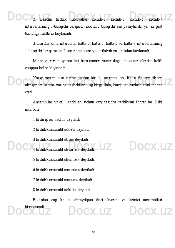 2.   Barcha   kichik   intervallar   kichik-2,   kichik-3,   kichik-6,   kichik-7
intervallarning   1-bosqichi   barqaror,   ikkinchi   bosqichi   esa   pasaytirish,   ya ni   past
tomonga intiltirib kuylanadi.
3. Barcha katta intervallar  katta-2, katta-3, katta-6 va katta-7 intervallarining
1-bosqichi barqaror va 2-bosqichlari esa yuqorilatish yo li bilan kuylanadi.	

Major   va   minor   gammalari   ham   asosan   yuqoridagi   qonun-qoidalardan   kelib
chiqqan holda kuylanadi.
Xorga   xos   muhim   elementlardan   biri   bu   ansambl   bo lib,   u   fransuz   tilidan	

olingan va barcha xor qatnashchilarining birgalikda, hamjihat kuylashlarini taqozo
etadi.
Ansambllar   vokal   ijrochilari   uchun   quyidagicha   tarkibdan   iborat   bo lishi	

mumkin:
1 kishi ijrosi «solo» deyiladi.
2 kishilik ansambl «duet» deyiladi.
3 kishilik ansambl «trio» deyiladi.
4 kishilik ansambl «kvartet» deyiladi.
5 kishilik ansambl «kvintet» deyiladi.
6 kishilik ansambl «sekotet» deyiladi.
7 kishilik ansambl «septet» deyiladi.
8 kishilik ansambl «oktet» deyiladi.
Bulardan   eng   ko p   uchraydigan   duet,   kvartet   va   kvintet   ansambllari	

hisoblanadi.
59 
