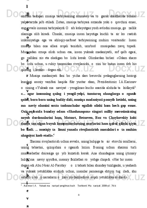 sinfdan   tashqari   musiqa   tarbiyasining   ommaviy   va   to garak   shakllarida   bolalar
yalpi   tarzda   jalb   etiladi.   Zotan,   musiqa   tarbiyasi   sozanda   yoki   o quvchini   emas,	

eng avvalo insonni tarbiyalaydi O sib kelayotgan yosh avlodni musiqa, go zallik	
 
olamiga   olib   kiradi.   Chunki,   musiqa   inson   hayotiga   kuchli   ta sir   ko rsatish	
 
imkoniyatiga   ega   va   ahloqiy-nafosat   tarbiyasining   muhim   vositasidir.   Inson
musiqa   bilan   ona   allasi   orqali   tanishib,   umrbod     musiqadan   zavq   topadi.
Musiqadan   ozuqa   olish   uchun   esa,   inson   yuksak   madaniyatli,   sof   qalb   egasi,
go zallikni   xis   eta   oladigan   bo lishi   kerak.   Olimlardan   birlari:   «Odam   shaxs	
 
bo lishi   uchun,   u   ruhiy   tomonidan   rivojlanishi,   o zini   bir   butun   inson   deb   his
 
qilmog i kerak» - degan edi.	

Musiqa   madaniyati   fani   bo yicha   dars   beruvchi   pedagoglarning   hozirgi	

kundagi   asosiy   vazifasi   haqida   fikr   yuritar   ekan,   Prezidentimiz   I.A.Karimov
o zining   «Yuksak   ma naviyat   -   yengilmas   kuch»   asarida   alohida   ta kidlaydi	
   1
:
«...   agar   insonning   qulog i   yengil-yelpi,   tumtaroq   ohanglarga   o rganib	
 
qolsa, bora-bora uning badiiy didi, musiqa madaniyati pasayib ketishi, uning
ma naviy   olamini   soxta   tushunchalar   egallab   olishi   ham   hech   gap   emas.	

Oxir-oqibatda   bunday   odam   «Shashmaqom»   singari   milliy   merosimizning
noyob   durdonalarini   ham,   Motsart,   Betxoven,   Bax   va   Chaykovskiy   kabi
dunyo tan olgan buyuk kompozitorlarning asarlarini ham qabul qilishi qiyin
bo ladi.   ...   musiqiy   ta limni   yanada   rivojlantirish   masalalari   o ta   muhim
  
ahamiyat kasb etadi». 4
Shaxsni rivojlantirish uchun avvalo, uning hulqiga ta sir  etuvchi omillarni,	

uning   tabiatini,   qiziqishini   o rganish   lozim.   Buning   uchun   shaxsni   turli	

munosabatlar   doirasiga   qo yib   kuzatish   kerak.   Ana   shundagina   uning   ijtimoiy	

hulqi, ma naviy qiyofasi, insoniy fazilatlari ro yobga chiqadi. «Har bir inson 	
  
degan edi Abu Nosir Al-Farobiy   o z tabiati bilan shunday tuzilganki, u yashash	
 
va   yuksak   yetuklikka   erishish   uchun,   insonlar   jamoasiga   ehtiyoj   tug iladi,   shu	

sababli u ko p narsalarni o zaro yordamlashuvi orqali yetuklikka erishadi».	
 
4
  . Karimov I. A.  Yuksak ma naviyat yengilmas kuch  Toshkent. Ma naviyat. 2008-yil.  76-b
   
66
.
 
J
o
‘
r
а
е
v
а
 
А
z
i
z
а
О
P
B
 
b
o
‘
l
i
m
i
d
а
n
:
А
ҳ
m
е
d
о
v
а
 
M
о
ҳ
i
g
u
l
B
о
b
о
n
а
z
а
r
о
v
а
 
N
а
f
i
s
а
N
а
b
i
е
v
а
 
Ҳ
а
n
i
f
а
S
а
y
d
u
l
l
а
е
v
а
 
Z
u
l
f
i
y
a
D
а
m
а
е
v
а
 
G
u
l
n
о
z
а
P
i
r
n
а
z
а
r
о
v
а
 
M
а
ҳ
k
а
m
I
I
.
А
k
u
s
h
е
r
l
i
k
 
c
h
а
қ
а
l
о
қ
l
а
r
 
b
o
‘
l
i
m
i
d
а
n
:
J
o
‘
r
а
е
v
а
 
S
h
о
ҳ
i
s
t
а
R
а
ҳ
m
а
t
о
v
а
 
X
u
r
s
h
i
d
а
S
о
ҳ
i
b
о
v
а
 
D
i
l
а
f
r
u
z
X
а
l
i
l
о
v
а
 
Z
u
l
а
y
ҳ
о
О
s
t
о
n
о
v
а
 
S
h
а
k
а
r
I
.
 
 
А
k
u
s
h
е
r
l
i
k
 
b
o
‘
l
i
m
i
d
а
n
:
B
о
z
о
r
о
v
а
 
G
u
l
n
о
r
а
Қ
u
r
b
о
n
о
v
а
 
B
i
b
i
s
о
r
а
P
i
r
n
а
z
а
r
о
v
а
 
L
а
y
l
о
C
h
о
r
i
е
v
а
 
S
h
о
ҳ
i
s
t
а
T
o
‘
l
а
е
v
а
 
D
i
l
s
о
r
а
I
.
 
А
k
u
s
h
е
r
l
i
k
 
c
h
а
қ
а
l
о
қ
l
а
r
 
b
o
‘
l
i
m
i
d
а
n
:
1
.
 
E
r
n
а
z
а
r
о
v
а
 
G
u
l
s
а
n
а
m
2
.
 
E
r
n
а
z
а
r
о
v
а
 
M
u
ҳ
а
b
b
а
t 