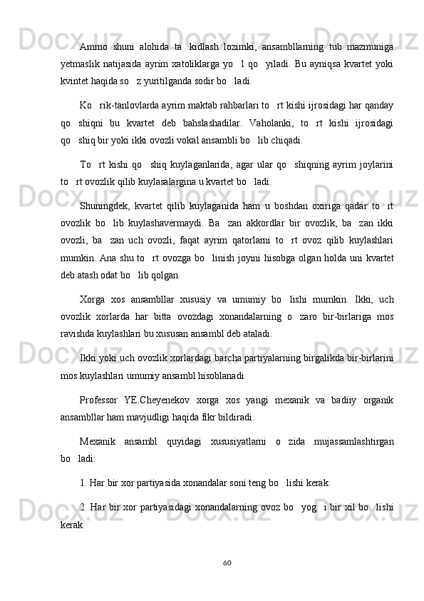 Ammo   shuni   alohida   ta kidlash   lozimki,   ansambllarning   tub   mazmuniga
yetmaslik   natijasida   ayrim   xatoliklarga   yo l   qo yiladi.   Bu   ayniqsa   kvartet   yoki	
 
kvintet haqida so z yuritilganda sodir bo ladi.	
 
Ko rik-tanlovlarda ayrim maktab rahbarlari to rt kishi ijrosidagi har qanday	
 
qo shiqni   bu   kvartet   deb   bahslashadilar.   Vaholanki,   to rt   kishi   ijrosidagi	
 
qo shiq bir yoki ikki ovozli vokal ansambli bo lib chiqadi.
 
To rt   kishi   qo shiq   kuylaganlarida,   agar   ular   qo shiqning   ayrim   joylarini	
  
to rt ovozlik qilib kuylasalargina u kvartet bo ladi.	
 
Shuningdek,   kvartet   qilib   kuylaganida   ham   u   boshdan   oxiriga   qadar   to rt	

ovozlik   bo lib   kuylashavermaydi.   Ba zan   akkordlar   bir   ovozlik,   ba zan   ikki	
  
ovozli,   ba zan   uch   ovozli,   faqat   ayrim   qatorlarni   to rt   ovoz   qilib   kuylashlari
 
mumkin. Ana shu to rt ovozga bo linish joyini hisobga olgan holda uni kvartet	
 
deb atash odat bo lib qolgan.	

Xorga   xos   ansambllar   xususiy   va   umumiy   bo lishi   mumkin.   Ikki,   uch	

ovozlik   xorlarda   har   bitta   ovozdagi   xonandalarning   o zaro   bir-birlariga   mos	

ravishda kuylashlari bu xususan ansambl deb ataladi.
Ikki yoki uch ovozlik xorlardagi barcha partiyalarning birgalikda bir-birlarini
mos kuylashlari umumiy ansambl hisoblanadi.
Professor   YE.Cheyenekov   xorga   xos   yangi   mexanik   va   badiiy   organik
ansambllar ham mavjudligi haqida fikr bildiradi.
Mexanik   ansambl   quyidagi   xususiyatlarni   o zida   mujassamlashtirgan	

bo ladi:	

1. Har bir xor partiyasida xonandalar soni teng bo lishi kerak.	

2. Har bir xor partiyasidagi  xonandalarning ovoz bo yog i bir xil bo lishi	
  
kerak.
60 