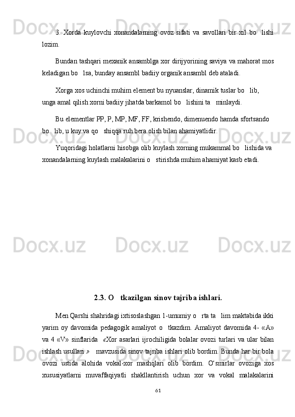 3.   Xorda   kuylovchi   xonandalarning   ovoz   sifati   va   savollari   bir   xil   bo lishi
lozim.
Bundan tashqari mexanik ansamblga xor dirijyorining saviya va mahorat mos
keladigan bo lsa, bunday ansambl badiiy organik ansambl deb ataladi.	

Xorga xos uchinchi muhim element bu nyuanslar, dinamik tuslar bo lib, 	

unga amal qilish xorni badiiy jihatda barkamol bo lishini ta minlaydi.	
 
Bu elementlar PP, P, MP, MF, FF, krishendo, dimenuendo hamda sfortsando 
bo lib, u kuy va qo shiqqa ruh bera olish bilan ahamiyatlidir.	
 
Yuqoridagi holatlarni hisobga olib kuylash xorning mukammal bo lishida va 	

xonandalarning kuylash malakalarini o stirishda muhim ahamiyat kasb etadi.	

2.3. O tkazilgan sinov tajriba ishlari.	

Men Qarshi shahridagi ixtisoslashgan 1-umumiy o rta ta lim maktabida ikki	
 
yarim   oy   davomida   pedagogik   amaliyot   o tkazdim.   Amaliyot   davomida   4-   «	
 А »
va  4  «V»  sinflarida    « Xor  asarlari  ijrochiligida  bolalar   ovozi   turlari   va  ular   bilan
ishlash   usullari  »     mavzusida sinov tajr iba ishlari olib bordim. Bunda har bir bola
ovozi   ustida   alohida   vokal-xor   mashqlari   olib   bordim.   O‘smirlar   ovoziga   xos
xususiyatlarni   muvaffaqiyatli   shakllantirish   uchun   xor   va   vokal   malakalarini
61 