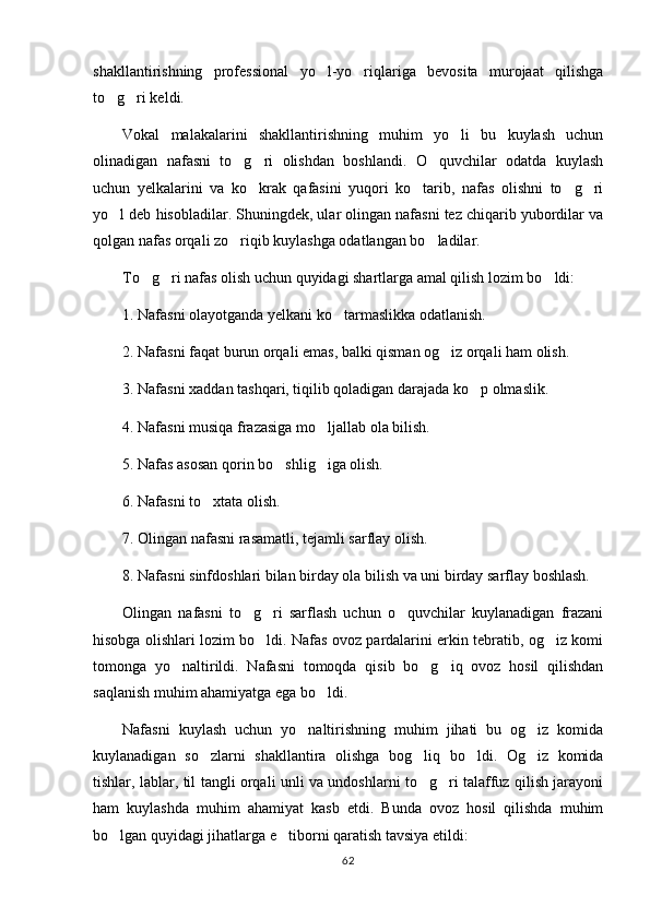 shakllantirishning   professional   yo l-yo riqlariga   bevosita   murojaat   qilishga 
to g ri keldi.	
 
Vokal   malakalarini   shakllantirishning   muhim   yo li   bu   kuylash   uchun	

olinadigan   nafasni   to g ri   olishdan   boshlandi.   O quvchilar   odatda   kuylash	
  
uchun   yelkalarini   va   ko krak   qafasini   yuqori   ko tarib,   nafas   olishni   to g ri	
   
yo l deb hisobladilar. Shuningdek, ular olingan nafasni tez chiqarib yubordilar va	

qolgan nafas orqali zo riqib kuylashga odatlangan bo ladilar. 	
 
To g ri nafas olish uchun quyidagi shartlarga amal qilish lozim bo ldi:	
  
1. Nafasni olayotganda yelkani ko tarmaslikka odatlanish.	

2. Nafasni faqat burun orqali emas, balki qisman og iz orqali ham olish.	

3. Nafasni xaddan tashqari, tiqilib qoladigan darajada ko p olmaslik.	

4. Nafasni musiqa frazasiga mo ljallab ola bilish.	

5. Nafas asosan qorin bo shlig iga olish.	
 
6. Nafasni to xtata olish.	

7. Olingan nafasni rasamatli, tejamli sarflay olish.
8. Nafasni sinfdoshlari bilan birday ola bilish va uni birday sarflay boshlash.
Olingan   nafasni   to g ri   sarflash   uchun   o quvchilar   kuylanadigan   frazani	
  
hisobga olishlari lozim bo ldi. Nafas ovoz pardalarini erkin tebratib, og iz komi	
 
tomonga   yo naltirildi.   Nafasni   tomoqda   qisib   bo g iq   ovoz   hosil   qilishdan	
  
saqlanish muhim ahamiyatga ega bo ldi.	

Nafasni   kuylash   uchun   yo naltirishning   muhim   jihati   bu   og iz   komida	
 
kuylanadigan   so zlarni   shakllantira   olishga   bog liq   bo ldi.   Og iz   komida	
   
tishlar, lablar, til tangli orqali unli va undoshlarni to g ri talaffuz qilish jarayoni	
 
ham   kuylashda   muhim   ahamiyat   kasb   etdi.   Bunda   ovoz   hosil   qilishda   muhim
bo lgan quyidagi jihatlarga e tiborni qaratish tavsiya etildi:	
 
62 