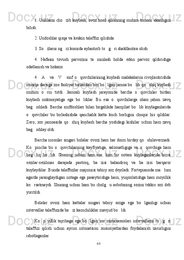1. Unlilarni cho zib kuylash, ovoz hosil qilishning muhim tomoni ekanligini
bilish.
2. Undoshlar qisqa va keskin talaffuz qilishda.
3. So zlarni og iz komida aylantirib to g ri shakllantira olish.	
   
4.   Nafasni   tovush   parvozini   ta minlash   holda   erkin   parvoz   qildirishga	

odatlanish va hokazo.
4  A  va  V  sinf o quvchilarining kuylash malakalarini rivojlantirishda	
    
musiqa darsiga xos faoliyat turlaridan biri bo lgan jamoa bo lib qo shiq kuylash	
  
muhim   o rin   tutdi.   Jamoali   kuylash   jarayonida   barcha   o quvchilar   birdan	
 
kuylash   imkoniyatiga   ega   bo ldilar.   Bu   esa   o quvchilarga   olam   jahon   zavq	
 
bag ishladi. Barcha sinfdoshlari bilan birgalikda hamjihat bo lib kuylaganlarida	
 
o quvchilar   bu   birlashishda   qanchalik   katta   kuch   borligini   chuqur   his   qildilar.	

Zero,   xor   jamoasida   qo shiq   kuylash   barcha   yoshdagi   kishilar   uchun   ham   zavq	

bag ishlay oldi. 	

Barcha insonlar singari bolalar ovozi ham har doim birday qo shilavermadi.	

Ko pincha   bu   o quvchilarning   kayfiyatiga,   salomatligiga   va   o quvchiga   ham	
  
bog liq   bo ldi.   Shuning   uchun   ham   ma lum   bir   notani   kuylaganlarida   birisi
  
sezilar-sezilmas   darajada   pastroq,   ba zisi   balandroq   va   ba zisi   barqaror	
 
kuylaydilar. Bunda talaffuzlar majmuisi tabiiy soz deyiladi. Fortepianoda ma lum	

agarda jaranglaydigan notaga ega pasaytirishga ham, yuqorilatishga ham moyillik
ko rsatmaydi. Shuning uchun ham bu cholg u asbobining sozini  tekkis soz deb	
 
yuritildi .
Bolalar   ovozi   ham   kattalar   singari   tabiiy   sozga   ega   bo lganligi   uchun	

intervallar talaffuzida ba zi kamchiliklar mavjud bo ldi.	
 
Ko p   yillik   tajribaga   ega   bo lgan   xor   mutaxassislari   intervallarni   to g ri	
   
talaffuz   qilish   uchun   ayrim   intonatsion   xususiyatlardan   foydalanish   zarurligini
isbotlaganlar.
63 