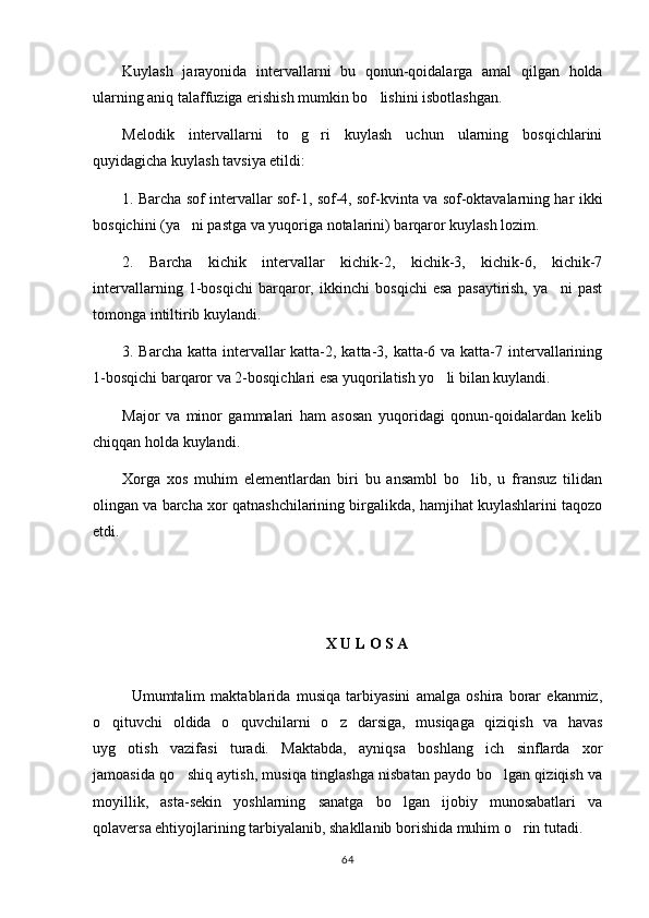 Kuylash   jarayonida   intervallarni   bu   qonun-qoidalarga   amal   qilgan   holda
ularning aniq talaffuziga erishish mumkin bo lishini isbotlashgan.
Melodik   intervallarni   to g ri   kuylash   uchun   ularning   bosqichlarini	
 
quyidagicha kuylash tavsiya etildi:
1. Barcha sof intervallar sof-1, sof-4, sof-kvinta va sof-oktavalarning har ikki
bosqichini (ya ni pastga va yuqoriga notalarini) barqaror kuylash lozim.	

2.   Barcha   kichik   intervallar   kichik-2,   kichik-3,   kichik-6,   kichik-7
intervallarning   1-bosqichi   barqaror,   ikkinchi   bosqichi   esa   pasaytirish,   ya ni   past	

tomonga intiltirib kuylandi.
3. Barcha katta intervallar  katta-2, katta-3, katta-6 va katta-7 intervallarining
1-bosqichi barqaror va 2-bosqichlari esa yuqorilatish yo li bilan kuylandi.	

Major   va   minor   gammalari   ham   asosan   yuqoridagi   qonun-qoidalardan   kelib
chiqqan holda kuylandi.
Xorga   xos   muhim   elementlardan   biri   bu   ansambl   bo lib,   u   fransuz   tilidan	

olingan va barcha xor qatnashchilarining birgalikda, hamjihat kuylashlarini taqozo
etdi.
X U L O S A
Umumtalim   maktablarida   musiqa   tarbiyasini   amalga   oshira   borar   ekanmiz,
o qituvchi   oldida   o quvchilarni   o z   darsiga,   musiqaga   qiziqish   va   havas	
  
uyg otish   vazifasi   turadi.   Maktabda,   ayniqsa   boshlang ich   sinflarda   xor	
 
jamoasida qo shiq aytish, musiqa tinglashga nisbatan paydo bo lgan qiziqish va	
 
moyillik,   asta-sekin   yoshlarning   sanatga   bo lgan   ijobiy   munosabatlari   va	

qolaversa ehtiyojlarining tarbiyalanib, shakllanib borishida muhim o rin tutadi.	

64 