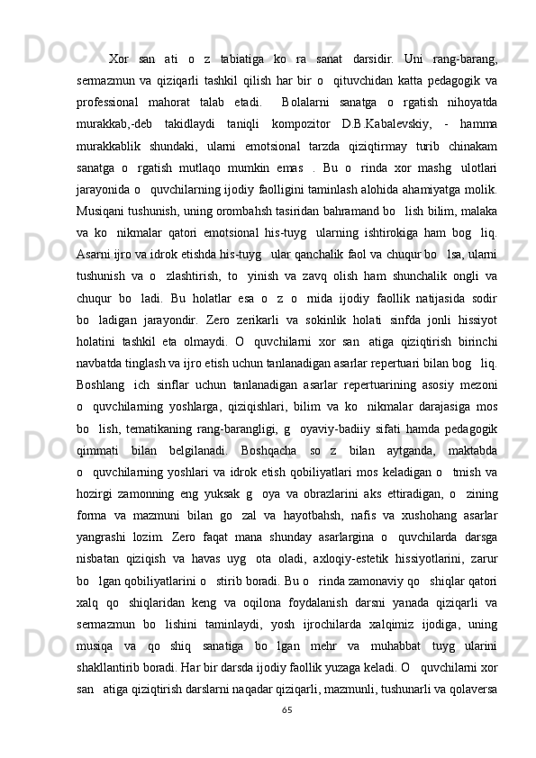 Xor   san ati   o z   tabiatiga   ko ra   sanat   darsidir.   Uni   rang-barang,  
sermazmun   va   qiziqarli   tashkil   qilish   har   bir   o qituvchidan   katta   pedagogik   va	

professional   mahorat   talab   etadi.   Bolalarni   sanatga   o rgatish   nihoyatda	
 
murakkab,-deb   takidlaydi   taniqli   kompozitor   D.B.Kabalevskiy,   -   hamma
murakkablik   shundaki,   ularni   emotsional   tarzda   qiziqtirmay   turib   chinakam
sanatga   o rgatish   mutlaqo   mumkin   emas .   Bu   o rinda   xor   mashg ulotlari	
   
jarayonida o quvchilarning ijodiy faolligini taminlash alohida ahamiyatga molik.	

Musiqani tushunish, uning orombahsh tasiridan bahramand bo lish bilim, malaka	

va   ko nikmalar   qatori   emotsional   his-tuyg ularning   ishtirokiga   ham   bog liq.	
  
Asarni ijro va idrok etishda his-tuyg ular qanchalik faol va chuqur bo lsa, ularni	
 
tushunish   va   o zlashtirish,   to yinish   va   zavq   olish   ham   shunchalik   ongli   va	
 
chuqur   bo ladi.   Bu   holatlar   esa   o z   o rnida   ijodiy   faollik   natijasida   sodir	
  
bo ladigan   jarayondir.   Zero   zerikarli   va   sokinlik   holati   sinfda   jonli   hissiyot	

holatini   tashkil   eta   olmaydi.   O quvchilarni   xor   san atiga   qiziqtirish   birinchi	
 
navbatda tinglash va ijro etish uchun tanlanadigan asarlar repertuari bilan bog liq.	

Boshlang ich   sinflar   uchun   tanlanadigan   asarlar   repertuarining   asosiy   mezoni	

o quvchilarning   yoshlarga,   qiziqishlari,   bilim   va   ko nikmalar   darajasiga   mos	
 
bo lish,   tematikaning   rang-barangligi,   g oyaviy-badiiy   sifati   hamda   pedagogik
 
qimmati   bilan   belgilanadi.   Boshqacha   so z   bilan   aytganda,   maktabda	

o quvchilarning   yoshlari   va   idrok   etish   qobiliyatlari   mos   keladigan   o tmish   va	
 
hozirgi   zamonning   eng   yuksak   g oya   va   obrazlarini   aks   ettiradigan,   o zining	
 
forma   va   mazmuni   bilan   go zal   va   hayotbahsh,   nafis   va   xushohang   asarlar	

yangrashi   lozim.   Zero   faqat   mana   shunday   asarlargina   o quvchilarda   darsga	

nisbatan   qiziqish   va   havas   uyg ota   oladi,   axloqiy-estetik   hissiyotlarini,   zarur	

bo lgan qobiliyatlarini o stirib boradi. Bu o rinda zamonaviy qo shiqlar qatori	
   
xalq   qo shiqlaridan   keng   va   oqilona   foydalanish   darsni   yanada   qiziqarli   va	

sermazmun   bo lishini   taminlaydi,   yosh   ijrochilarda   xalqimiz   ijodiga,   uning	

musiqa   va   qo shiq   sanatiga   bo lgan   mehr   va   muhabbat   tuyg ularini
  
shakllantirib boradi. Har bir darsda ijodiy faollik yuzaga keladi. O quvchilarni xor	

san atiga qiziqtirish darslarni naqadar qiziqarli, mazmunli, tushunarli va qolaversa	

65 