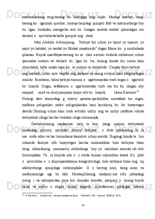 materiallarning   rang-barang   bo lishligiga   bog liqdir.   Musiqa   asarlari,   rang- 
barang ko rgazmali qurollar, musiqa haqidagi qiziqarli fakt va malumotlarga boy	

bo lgan,   boshidan   oxirigacha   sust   bo lmagan   suratda   tashkil   qilinadigan   xor	
 
darslari o quvchilarda katta qiziqish uyg otadi.	
 
Men   Abdulla   Avloniyning   Tarbiya   biz   uchun   yo   hayot   yo   mamot,   yo	
 
najot-yo halokat, yo saodat-yo falokat masalasidir  degan fikrini ko p mushohada	
	
qilaman.   Buyuk   marifatparvarning   bu   so zlari   asrimiz   boshida   millatimiz   uchun	

qanchalar   muhim   va   dolzarb   bo lgan   bo lsa,   hozirgi   kunda   biz   uchun   ham	
 
shunchalik, balki undan ham ko ra muhim va dolzarbdir. Chunki talim-tarbiya 	
 
ong   mahsuli,   lekin   ayni   vaqtda   ong   darajasi   va   uning   rivojini   ham   belgilaydigan
omildir. Binobarin, talim-tarbiya tizimini o zgartirmasdan turib ongni o zgartirib	
 
bo lmaydi.   Ongni,   tafakkurni   o zgartirmasdan   turib   esa   biz   ko zlagan   oliy	
  
maqsad   ozod va obod jamiyatni barpo etib bo lmaydi.    Islom Karimov.	
    9
 
Hozirgi   davr   dunyodagi   g oyaviy   qarama-qarshiliklar   murakkab   tus   olgan,	

mafkura   poligonlari   yadro   poligonlaridan   ham   kuchliroq   bo lib   borayotgan	

davrdir.Shuning   uchun   ham   yosh   avlodni   milliy   ong   va   milliy   mafkura   ruhida
tarbiyalash ishiga barcha vositalar ishga solinmoqda.
Davlatimizning   madaniyat,   xalq   ta limi,   yangi   insonni   tarbiyalash	

borasidagi   ijtimoiy,   iqtisodiy,   siyosiy   faoliyati     o zbek   oilalarining   to la	
 
ma noda erkin va har tomonlama kamoloti uchun asosdir. Bugungi kunda ta lim	
 
sohasida   faoliyat   olib   borayotgan   barcha   mutasaddilar   bola   tarbiyasi   bilan
shug ullanishning     zamonaviy   islohotlarga     boy   yo nalishlari   asosida   ish   olib
 
bormoqdalar.  Ya ni  hozirda  ular   o z ustida  tinmay  izlanishlari   kerak.  Ko plab	
  
o qituvchilar o z dunyoqarashlarini kengaytirishga, bola tarbiyasi bilan bog liq	
  
adabiyotlarga   qiziqishga   intilmoqdalar.   O z   bayrog imiz,   tamg amiz   va	
  
madhiyamizga   ega   bo ldik.   Mustaqilliknnig   madaniy-ma rifiy   jabhadagi	
 
yutug i   va   saboqlaridan   yana   biri   shundan   iboratki,   xalqimiz   o zining   buyuk	
 
tarixi   va   milliy   o zligini   chuqur   angladi.   Ajdodlarimiz   qoldirgan   bebaho	

9
 I. A. Karimov.  Yuksak ma naviyat yengilmas kuch  Toshkent. 	
   Ma naviyat. 2008-yil. 69-b	
66 
